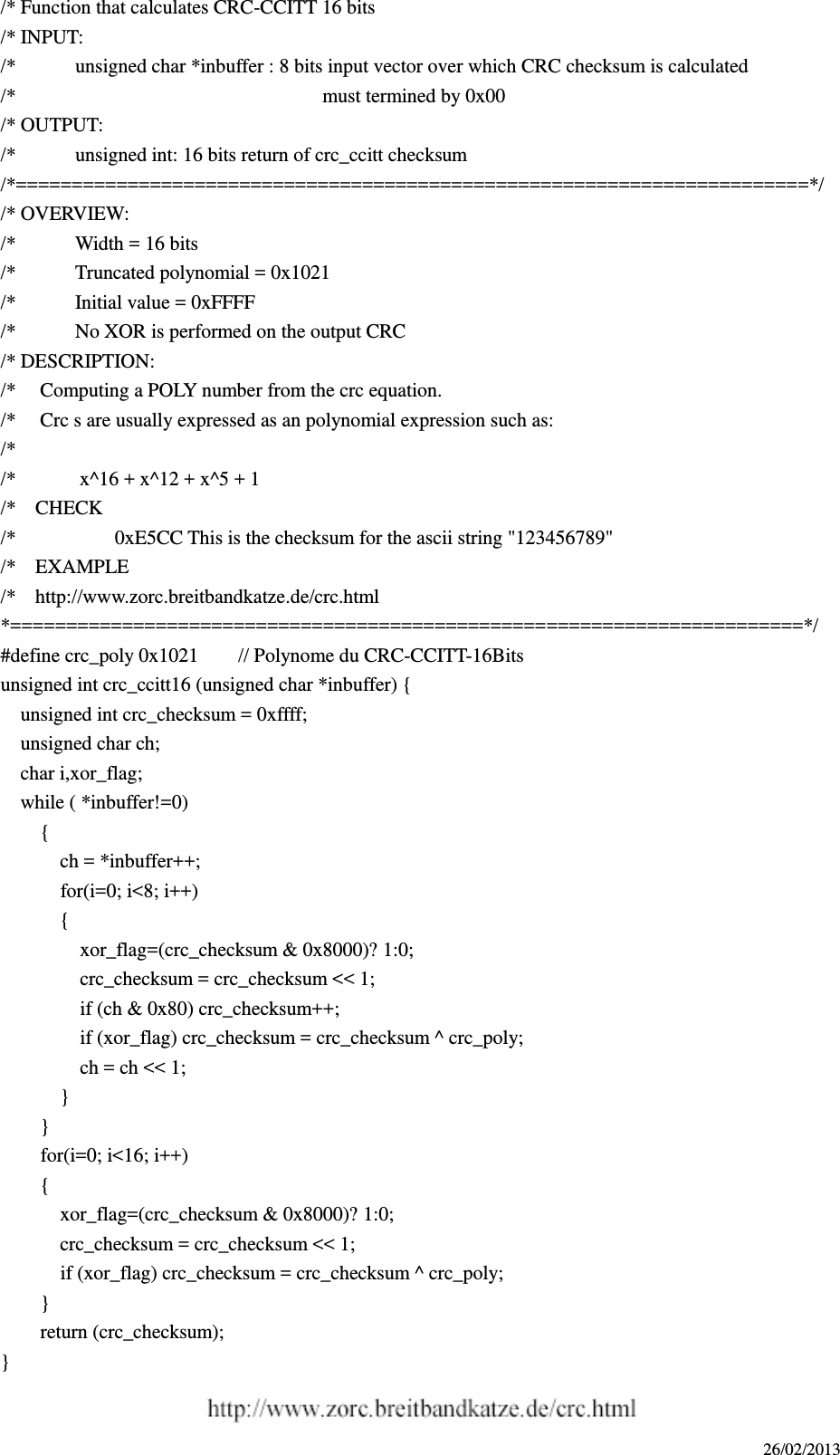 26/02/2013 /* Function that calculates CRC-CCITT 16 bits /* INPUT: /*            unsigned char *inbuffer : 8 bits input vector over which CRC checksum is calculated /*                                                              must termined by 0x00 /* OUTPUT:   /*            unsigned int: 16 bits return of crc_ccitt checksum /*=======================================================================*/ /* OVERVIEW:   /*            Width = 16 bits /*            Truncated polynomial = 0x1021 /*            Initial value = 0xFFFF /*            No XOR is performed on the output CRC /* DESCRIPTION: /*  Computing a POLY number from the crc equation. /*  Crc s are usually expressed as an polynomial expression such as: /* /*    x^16 + x^12 + x^5 + 1 /*    CHECK /*                    0xE5CC This is the checksum for the ascii string &quot;123456789&quot;   /*    EXAMPLE /*    http://www.zorc.breitbandkatze.de/crc.html *=======================================================================*/ #define crc_poly 0x1021  // Polynome du CRC-CCITT-16Bits unsigned int crc_ccitt16 (unsigned char *inbuffer) {     unsigned int crc_checksum = 0xffff;     unsigned char ch;   char i,xor_flag;     while ( *inbuffer!=0)       {         ch = *inbuffer++;       for(i=0; i&lt;8; i++)      {        xor_flag=(crc_checksum &amp; 0x8000)? 1:0;      crc_checksum = crc_checksum &lt;&lt; 1;      if (ch &amp; 0x80) crc_checksum++;        if (xor_flag) crc_checksum = crc_checksum ^ crc_poly;        ch = ch &lt;&lt; 1;      }  }       for(i=0; i&lt;16; i++)       {         xor_flag=(crc_checksum &amp; 0x8000)? 1:0;       crc_checksum = crc_checksum &lt;&lt; 1;       if (xor_flag) crc_checksum = crc_checksum ^ crc_poly;       }       return (crc_checksum); }  