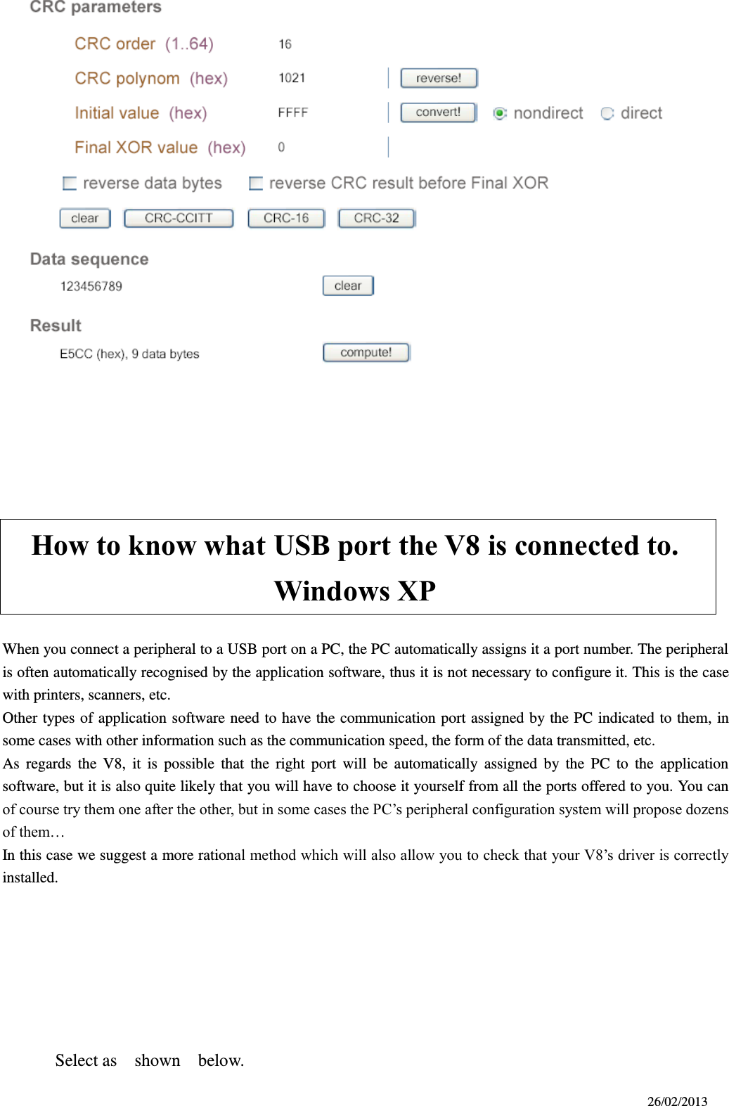 26/02/2013       How to know what USB port the V8 is connected to.       Windows XP  When you connect a peripheral to a USB port on a PC, the PC automatically assigns it a port number. The peripheral is often automatically recognised by the application software, thus it is not necessary to configure it. This is the case with printers, scanners, etc. Other types of application software need to have the communication port assigned by the PC indicated to them, in some cases with other information such as the communication speed, the form of the data transmitted, etc. As  regards  the  V8,  it  is  possible  that  the  right  port  will  be  automatically  assigned  by  the  PC  to  the  application software, but it is also quite likely that you will have to choose it yourself from all the ports offered to you. You can of course try them one after the other, but in some cases the PC’s peripheral configuration system will propose dozens of them… In this case we suggest a more rational method which will also allow you to check that your V8’s driver is correctly installed.        Select as    shown    below.    