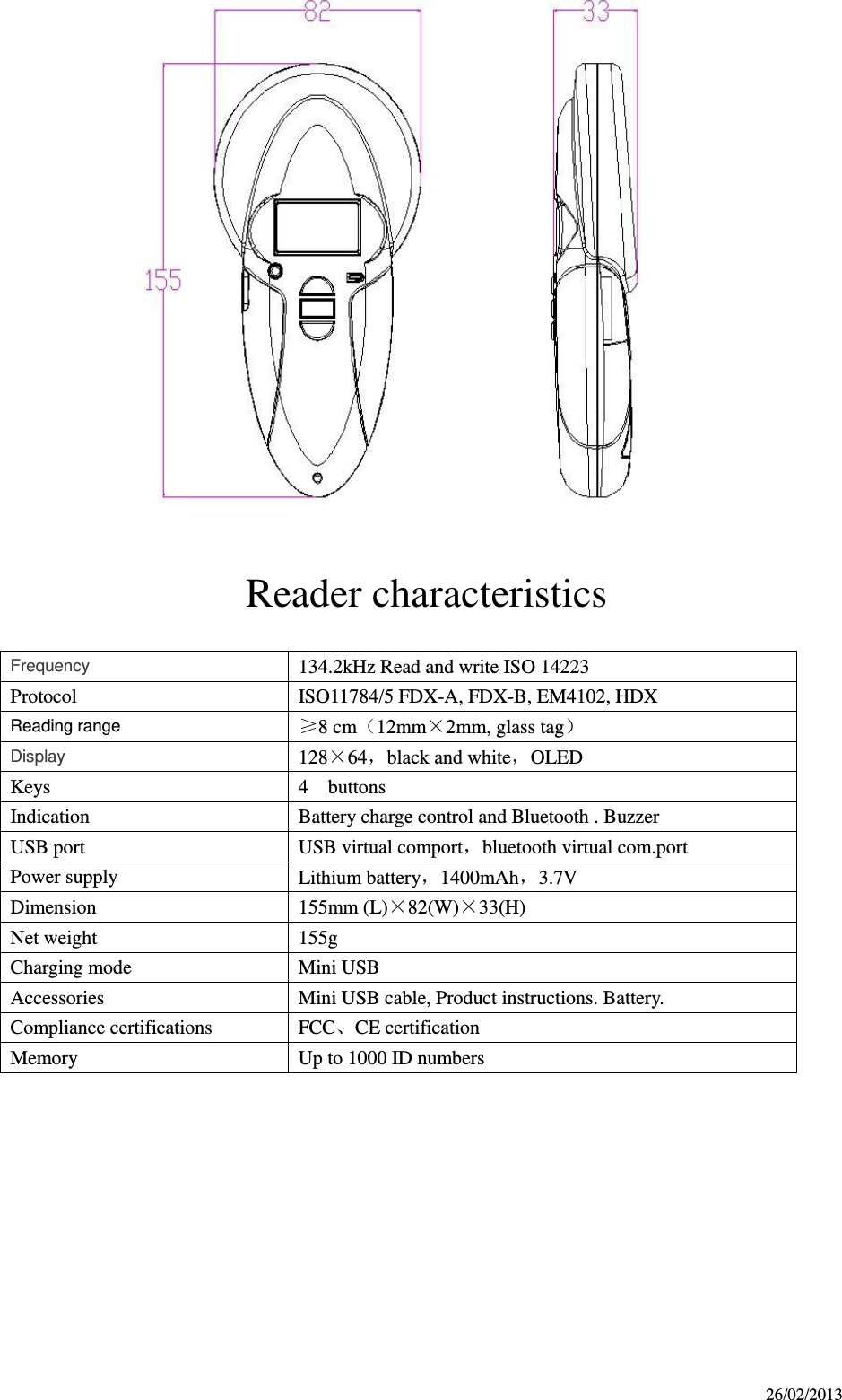 26/02/2013   Reader characteristics    Frequency   134.2kHz Read and write ISO 14223 Protocol ISO11784/5 FDX-A, FDX-B, EM4102, HDX Reading range ≥8 cm12mm×2mm, glass tag Display 128×64，black and white，OLED Keys 4    buttons Indication Battery charge control and Bluetooth . Buzzer USB port USB virtual comport，bluetooth virtual com.port Power supply Lithium battery，1400mAh，3.7V Dimension 155mm (L)×82(W)×33(H) Net weight 155g Charging mode Mini USB   Accessories Mini USB cable, Product instructions. Battery. Compliance certifications FCC、CE certification Memory Up to 1000 ID numbers         