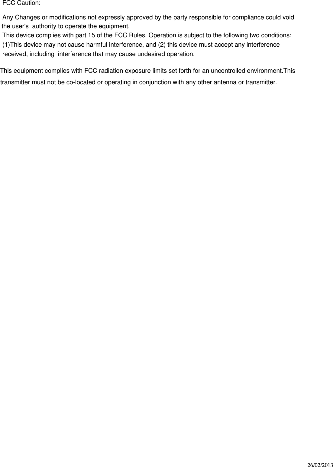 26/02/2013    FCC Caution:Any Changes or modifications not expressly approved by the party responsible for compliance could void the user&apos;s  authority to operate the equipment.This device complies with part 15 of the FCC Rules. Operation is subject to the following two conditions:(1)This device may not cause harmful interference, and (2) this device must accept any interference received, including  interference that may cause undesired operation.This equipment complies with FCC radiation exposure limits set forth for an uncontrolled environment.This transmitter must not be co-located or operating in conjunction with any other antenna or transmitter.