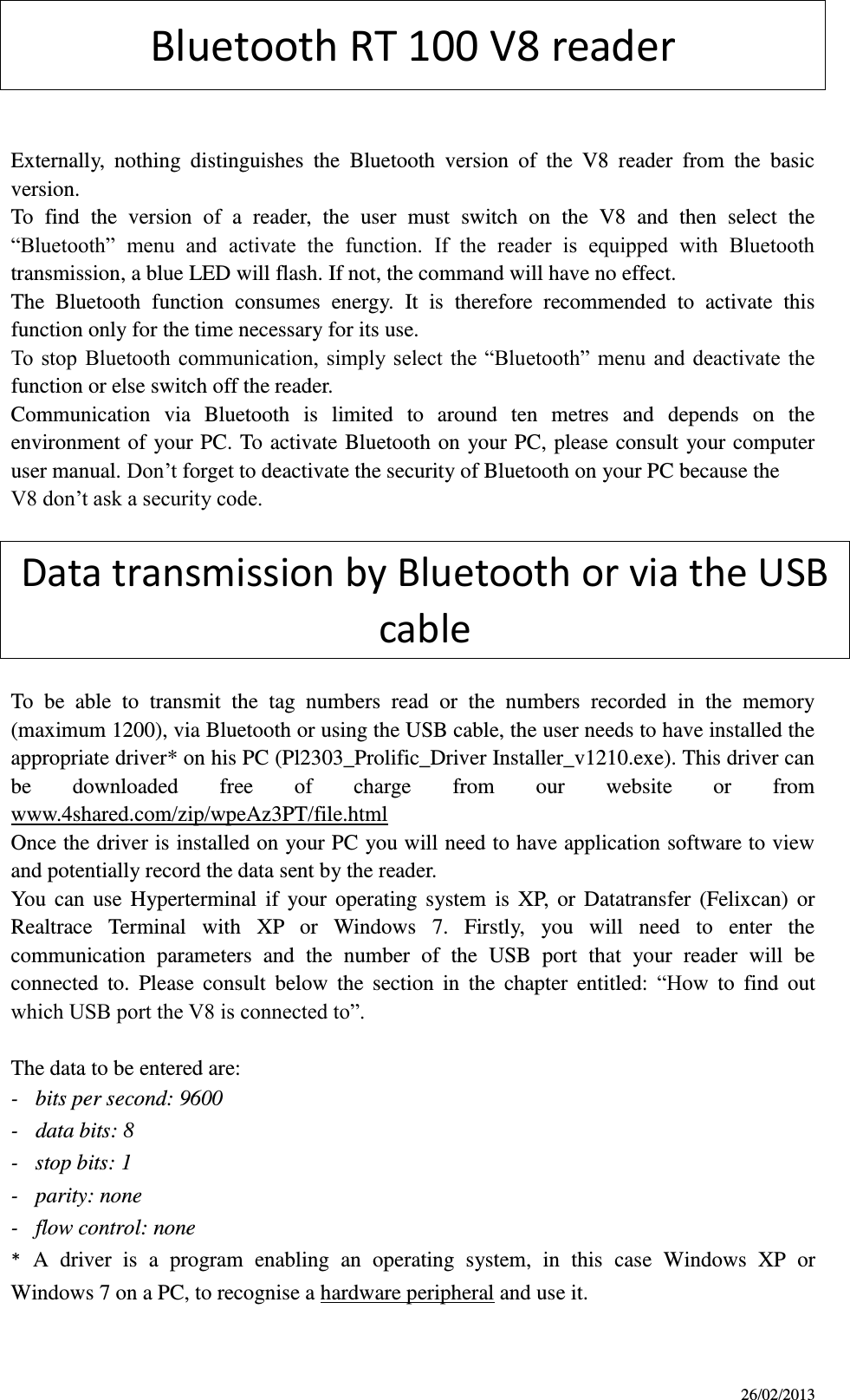 26/02/2013 Bluetooth RT 100 V8 reader   Externally,  nothing  distinguishes  the  Bluetooth  version  of  the  V8  reader  from  the  basic version. To  find  the  version  of  a  reader,  the  user  must  switch  on  the  V8  and  then  select  the “Bluetooth”  menu  and  activate  the  function.  If  the  reader  is  equipped  with  Bluetooth transmission, a blue LED will flash. If not, the command will have no effect. The  Bluetooth  function  consumes  energy.  It  is  therefore  recommended  to  activate  this function only for the time necessary for its use. To stop  Bluetooth  communication,  simply select  the “Bluetooth” menu and deactivate the function or else switch off the reader. Communication  via  Bluetooth  is  limited  to  around  ten  metres  and  depends  on  the environment of  your PC. To  activate Bluetooth on  your PC, please  consult  your computer user manual. Don’t forget to deactivate the security of Bluetooth on your PC because the V8 don’t ask a security code.  Data transmission by Bluetooth or via the USB cable  To  be  able  to  transmit  the  tag  numbers  read  or  the  numbers  recorded  in  the  memory (maximum 1200), via Bluetooth or using the USB cable, the user needs to have installed the appropriate driver* on his PC (Pl2303_Prolific_Driver Installer_v1210.exe). This driver can be  downloaded  free  of  charge  from  our  website  or  from www.4shared.com/zip/wpeAz3PT/file.html Once the driver is installed on your PC you will need to have application software to view and potentially record the data sent by the reader. You  can  use  Hyperterminal  if  your  operating  system  is  XP,  or  Datatransfer  (Felixcan)  or Realtrace  Terminal  with  XP  or  Windows  7.  Firstly,  you  will  need  to  enter  the communication  parameters  and  the  number  of  the  USB  port  that  your  reader  will  be connected  to.  Please  consult  below  the  section  in  the  chapter  entitled:  “How  to  find  out which USB port the V8 is connected to”.  The data to be entered are: -  bits per second: 9600   -  data bits: 8 -  stop bits: 1 -  parity: none -  flow control: none * A  driver  is  a  program  enabling  an  operating  system,  in  this  case  Windows  XP  or Windows 7 on a PC, to recognise a hardware peripheral and use it.  