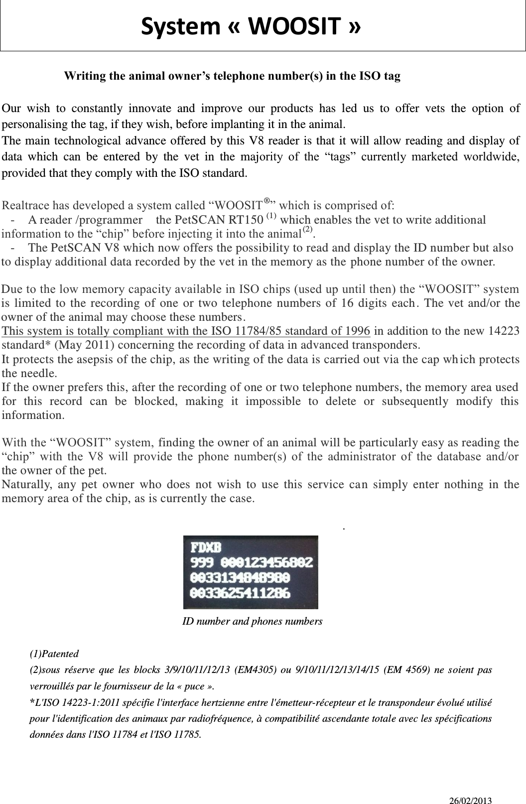 26/02/2013                   System « WOOSIT »                        Writing the animal owner’s telephone number(s) in the ISO tag  Our  wish  to  constantly  innovate  and  improve  our  products  has  led  us  to  offer  vets  the  option  of personalising the tag, if they wish, before implanting it in the animal. The main technological advance offered by this V8 reader is that it will allow reading and display of data  which  can  be  entered  by  the  vet  in  the  majority  of  the  “tags”  currently  marketed  worldwide, provided that they comply with the ISO standard.  Realtrace has developed a system called “WOOSIT®” which is comprised of: - A reader /programmer    the PetSCAN RT150 (1) which enables the vet to write additional information to the “chip” before injecting it into the animal(2). - The PetSCAN V8 which now offers the possibility to read and display the ID number but also to display additional data recorded by the vet in the memory as the phone number of the owner. Due to the low memory capacity available in ISO chips (used up until then) the “WOOSIT” system is  limited  to  the  recording  of  one  or  two  telephone  numbers  of  16  digits  each.  The vet  and/or the owner of the animal may choose these numbers. This system is totally compliant with the ISO 11784/85 standard of 1996 in addition to the new 14223 standard* (May 2011) concerning the recording of data in advanced transponders. It protects the asepsis of the chip, as the writing of the data is carried out via the cap wh ich protects the needle. If the owner prefers this, after the recording of one or two telephone numbers, the memory area used for  this  record  can  be  blocked,  making  it  impossible  to  delete  or  subsequently  modify  this information. With the “WOOSIT” system, finding the owner of an animal will be particularly easy as reading the “chip”  with  the  V8  will  provide  the  phone  number(s)  of  the  administrator  of  the  database  and/or   the owner of the pet. Naturally,  any  pet  owner  who  does  not  wish  to  use  this  service  can  simply  enter  nothing  in  the memory area of the chip, as is currently the case.        .                              ID number and phones numbers    (1)Patented (2)sous  réserve  que  les  blocks  3/9/10/11/12/13  (EM4305)  ou  9/10/11/12/13/14/15  (EM  4569)  ne  soient  pas verrouillés par le fournisseur de la « puce ». *L&apos;ISO 14223-1:2011 spécifie l&apos;interface hertzienne entre l&apos;émetteur-récepteur et le transpondeur évolué utilisé pour l&apos;identification des animaux par radiofréquence, à compatibilité ascendante totale avec les spécifications données dans l&apos;ISO 11784 et l&apos;ISO 11785.      
