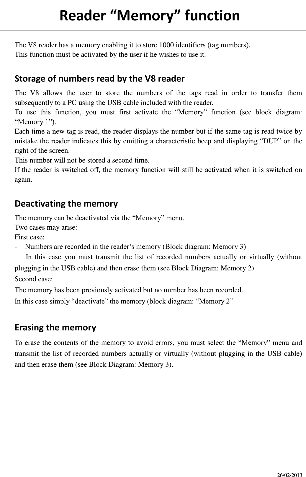 26/02/2013        Reader Meory futio  The V8 reader has a memory enabling it to store 1000 identifiers (tag numbers). This function must be activated by the user if he wishes to use it.  Storage of numbers read by the V8 reader The  V8  allows  the  user  to  store  the  numbers  of  the  tags  read  in  order  to  transfer  them subsequently to a PC using the USB cable included with the reader. To  use  this  function,  you  must  first  activate  the  “Memory”  function  (see  block  diagram: “Memory 1”). Each time a new tag is read, the reader displays the number but if the same tag is read twice by mistake the reader indicates this by emitting a characteristic beep and displaying “DUP” on the right of the screen. This number will not be stored a second time.   If the reader is switched off, the memory function will still be activated when it is switched on again.  Deactivating the memory The memory can be deactivated via the “Memory” menu.   Two cases may arise: First case: - Numbers are recorded in the reader’s memory (Block diagram: Memory 3)    In  this  case  you  must  transmit  the  list  of  recorded  numbers  actually  or  virtually  (without plugging in the USB cable) and then erase them (see Block Diagram: Memory 2) Second case: The memory has been previously activated but no number has been recorded. In this case simply “deactivate” the memory (block diagram: “Memory 2”  Erasing the memory To erase the contents of the memory to avoid errors, you must select the “Memory” menu and transmit the list of recorded numbers actually or virtually (without plugging in the USB cable) and then erase them (see Block Diagram: Memory 3).           