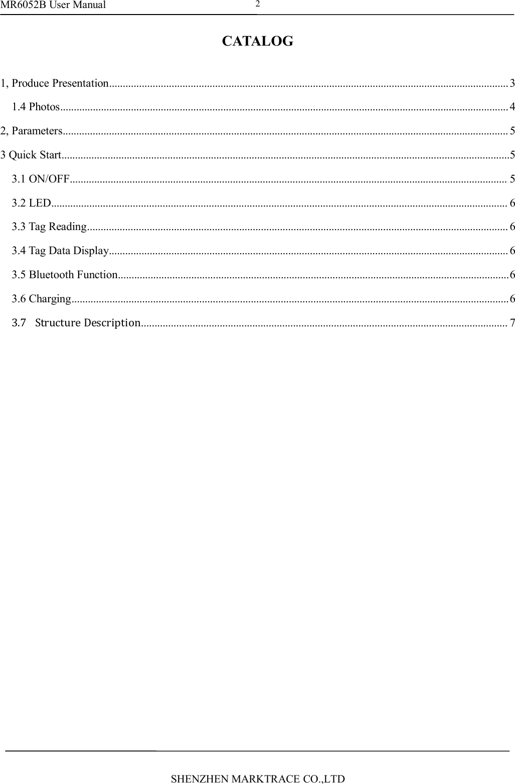 MR6052B User ManualSHENZHEN MARKTRACE CO.,LTD2CATALOG1, Produce Presentation...................................................................................................................................................31.4 Photos.....................................................................................................................................................................42, Parameters.................................................................................................................................................................... 53 Quick Start.....................................................................................................................................................................53.1 ON/OFF................................................................................................................................................................. 53.2 LED........................................................................................................................................................................ 63.3 Tag Reading........................................................................................................................................................... 63.4 Tag Data Display................................................................................................................................................... 63.5 Bluetooth Function................................................................................................................................................63.6 Charging.................................................................................................................................................................63.7 Structure Description....................................................................................................................................... 7