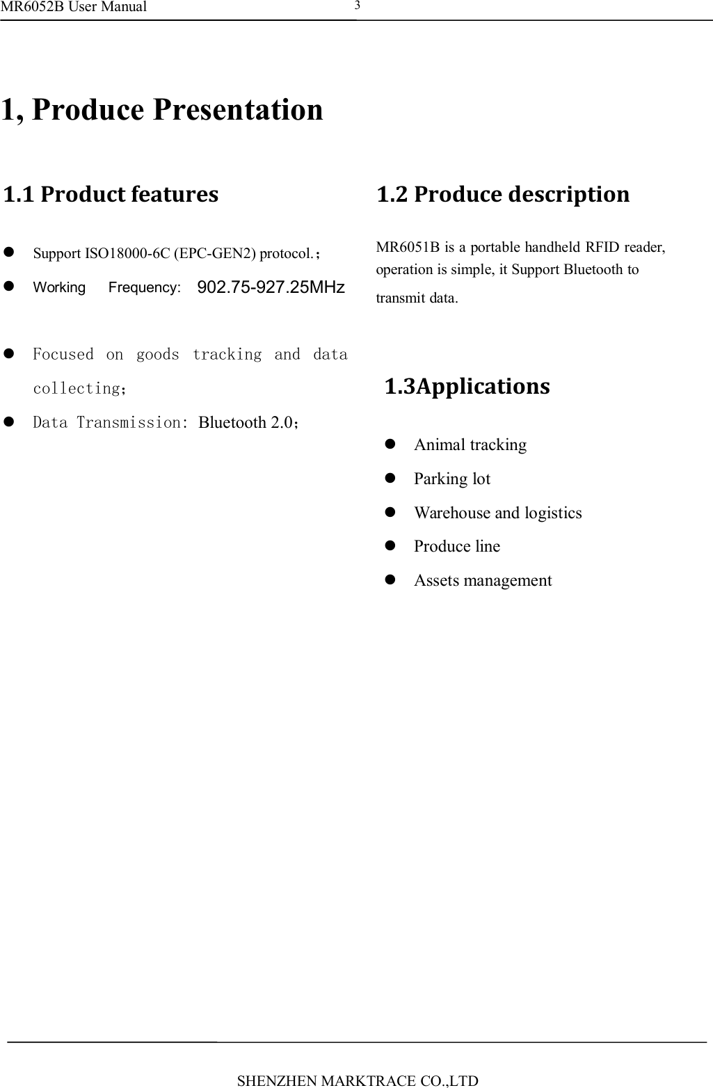 MR6052B User ManualSHENZHEN MARKTRACE CO.,LTD31, Produce Presentation1.1 Product featuresSupport ISO18000-6C (EPC-GEN2) protocol.；Working Frequency: ISM902-928MHz orISM865-868MHz and ISM920-925MHz；Focused on goods tracking and datacollecting；Data Transmission: Bluetooth 2.0；1.2 Produce descriptionMR6051B is a portable handheld RFID reader,operation is simple, it Support Bluetooth totransmit data.1.3ApplicationsAnimal trackingParking lotWarehouse and logisticsProduce lineAssets management902.75-927.25MHz