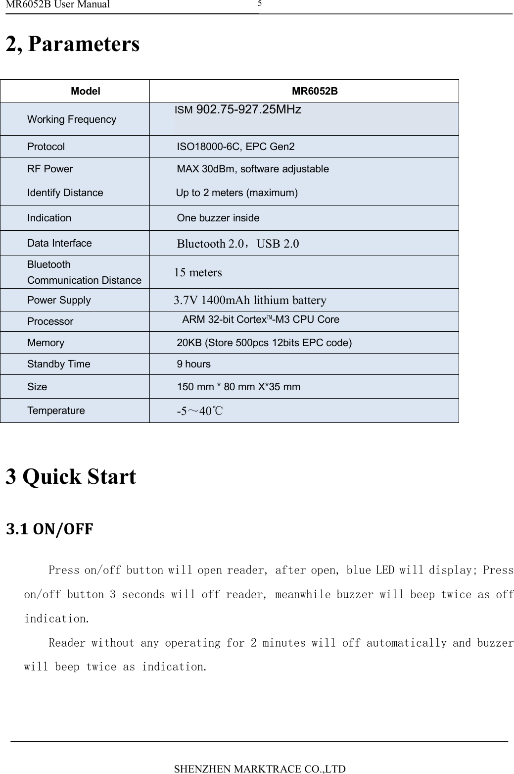 MR6052B User ManualSHENZHEN MARKTRACE CO.,LTD52, ParametersModelMR6052BWorking FrequencyISM 902~928MHz or ISM 865~868MHz and andISM920-925MHzProtocolISO18000-6C, EPC Gen2RF PowerMAX 30dBm, software adjustableIdentify DistanceUp to 2 meters (maximum)IndicationOne buzzer insideData InterfaceBluetooth 2.0，USB 2.0BluetoothCommunication Distance15 metersPower Supply3.7V 1400mAh lithium batteryProcessorARM 32-bit Cortex&trade;-M3 CPU CoreMemory20KB (Store 500pcs 12bits EPC code)Standby Time9 hoursSize150 mm * 80 mm X*35 mmTemperature-5～40℃3 Quick Start3.1 ON/OFFPress on/off button will open reader, after open, blue LED will display; Presson/off button 3 seconds will off reader, meanwhile buzzer will beep twice as offindication.Reader without any operating for 2 minutes will off automatically and buzzerwill beep twice as indication.ISM 902.75-927.25MHz