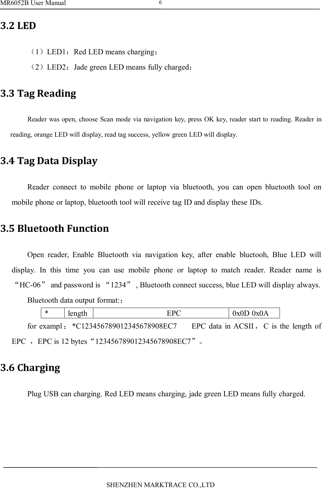 MR6052B User ManualSHENZHEN MARKTRACE CO.,LTD63.2 LED（1）LED1：Red LED means charging；（2）LED2：Jade green LED means fully charged；3.3 Tag ReadingReader was open, choose Scan mode via navigation key, press OK key, reader start to reading. Reader inreading, orange LED will display, read tag success, yellow green LED will display.3.4 Tag Data DisplayReader connect to mobile phone or laptop via bluetooth, you can open bluetooth tool onmobile phone or laptop, bluetooth tool will receive tag ID and display these IDs.3.5 Bluetooth FunctionOpen reader, Enable Bluetooth via navigation key, after enable bluetooh, Blue LED willdisplay. In this time you can use mobile phone or laptop to match reader. Reader name is&ldquo;HC-06&rdquo;and password is &ldquo;1234&rdquo;, Bluetooth connect success, blue LED will display always.Bluetooth data output format:：*lengthEPC0x0D 0x0Afor exampl ：*C123456789012345678908EC7 EPC data in ACSII ，C is the length ofEPC ，EPC is 12 bytes&ldquo;123456789012345678908EC7&rdquo;。3.6 ChargingPlug USB can charging. Red LED means charging, jade green LED means fully charged.