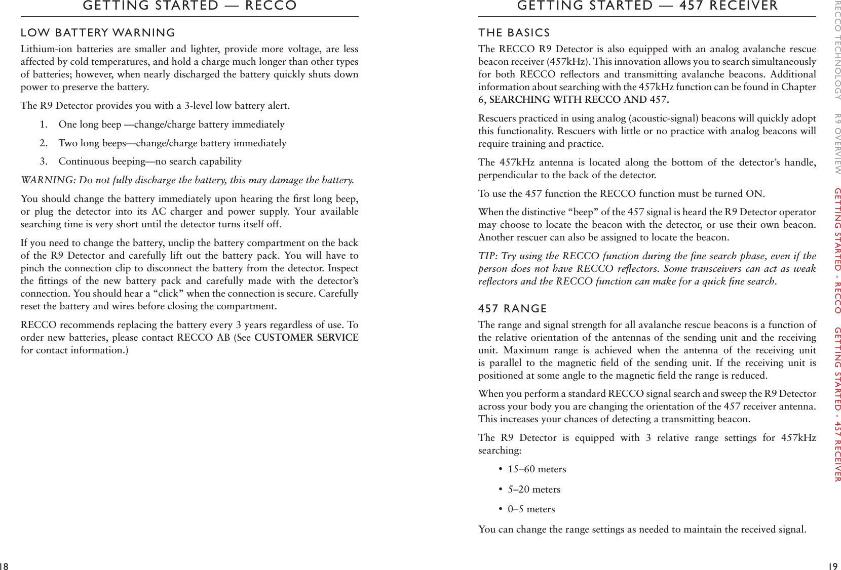 18 19GETTING STARTED — 457 RECEIVERGETTING STARTED — RECCOTHE BASICSThe RECCO  R9 Detector  is also  equipped with  an analog  avalanche rescue beacon receiver (457kHz). This innovation allows you to search simultaneously for  both  RECCO  reﬂectors  and  transmitting  avalanche  beacons.  Additional information about searching with the 457kHz function can be found in Chapter 6, SEARCHING WITH RECCO AND 457. Rescuers practiced in using analog (acoustic-signal) beacons will quickly adopt this functionality. Rescuers with little or no practice with analog beacons will require training and practice. The  457kHz  antenna  is  located  along  the  bottom  of  the  detector’s  handle, perpendicular to the back of the detector. To use the 457 function the RECCO function must be turned ON. When the distinctive “beep” of the 457 signal is heard the R9 Detector operator may choose to locate the beacon with the detector, or use their own beacon. Another rescuer can also be assigned to locate the beacon. TIP: Try using the RECCO function during the ﬁne search phase, even if the person does not have RECCO reﬂectors. Some  transceivers can act as weak reﬂectors and the RECCO function can make for a quick ﬁne search. 457 RANGEThe range and signal strength for all avalanche rescue beacons is a function of the relative orientation of the antennas of the sending unit and the receiving unit.  Maximum  range  is  achieved  when  the  antenna  of  the  receiving  unit is  parallel  to  the  magnetic  ﬁeld  of  the  sending  unit.  If  the  receiving  unit  is positioned at some angle to the magnetic ﬁeld the range is reduced. When you perform a standard RECCO signal search and sweep the R9 Detector across your body you are changing the orientation of the 457 receiver antenna. This increases your chances of detecting a transmitting beacon. The  R9  Detector  is  equipped  with  3  relative  range  settings  for  457kHz searching:  •15–60 meters •5–20 meters •0–5 meters You can change the range settings as needed to maintain the received signal. LOW BATTERY WARNINGLithium-ion  batteries  are  smaller  and  lighter,  provide  more  voltage,  are  less affected by cold temperatures, and hold a charge much longer than other types of batteries; however, when nearly discharged the battery quickly shuts down power to preserve the battery. The R9 Detector provides you with a 3-level low battery alert. 1.  One long beep —change/charge battery immediately2.  Two long beeps—change/charge battery immediately3.  Continuous beeping—no search capabilityWARNING: Do not fully discharge the battery, this may damage the battery. You should change the battery immediately upon hearing the ﬁrst long beep, or  plug  the  detector  into  its  AC  charger  and  power  supply.  Your  available searching time is very short until the detector turns itself off. If you need to change the battery, unclip the battery compartment on the back of the R9  Detector and carefully  lift out the  battery pack. You will  have  to pinch the connection clip to disconnect the battery from the detector. Inspect the  ﬁttings  of  the  new  battery  pack  and  carefully  made  with  the  detector’s connection. You should hear a “click” when the connection is secure. Carefully reset the battery and wires before closing the compartment. RECCO recommends replacing the battery every 3 years regardless of use. To order new batteries, please contact RECCO AB (See CUSTOMER SERVICE for contact information.)RECCO TECHNOLOGY    R9 OVERVIEW    GETTING STARTED - RECCO    GETTING STARTED - 457 RECEIVER