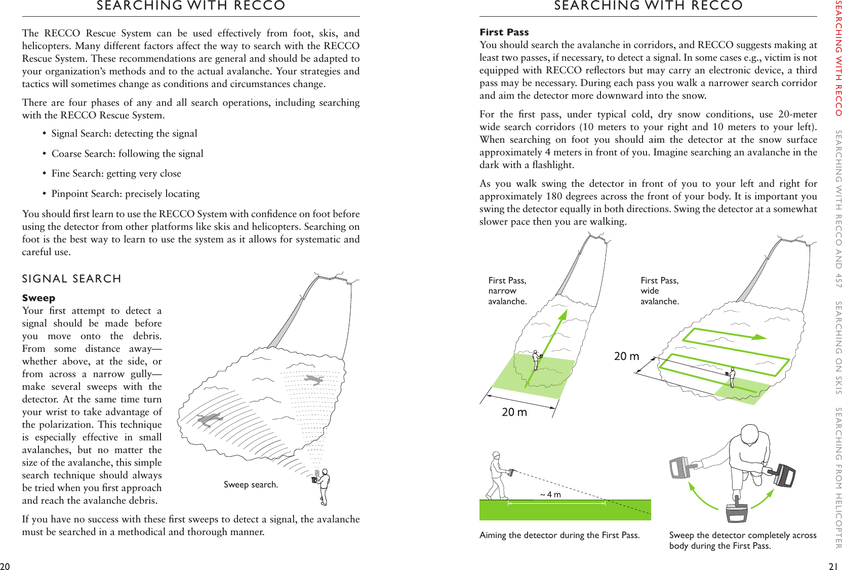 20 21SEARCHING WITH RECCOSEARCHING WITH RECCOFirst PassYou should search the avalanche in corridors, and RECCO suggests making at least two passes, if necessary, to detect a signal. In some cases e.g., victim is not equipped with RECCO reﬂectors but may carry an electronic device, a third pass may be necessary. During each pass you walk a narrower search corridor and aim the detector more downward into the snow. For  the  ﬁrst  pass,  under  typical  cold,  dry  snow  conditions,  use  20-meter wide  search  corridors  (10  meters  to  your  right  and  10  meters  to  your  left). When  searching  on  foot  you  should  aim  the  detector  at  the  snow  surface approximately 4 meters in front of you. Imagine searching an avalanche in the dark with a ﬂashlight. As  you  walk  swing  the  detector  in  front  of  you  to  your  left  and  right  for approximately 180 degrees across the front of your body. It is important you swing the detector equally in both directions. Swing the detector at a somewhat slower pace then you are walking.Aiming the detector during the First Pass. The  RECCO  Rescue  System  can  be  used  effectively  from  foot,  skis,  and helicopters. Many different factors affect the way to search with the RECCO Rescue System. These recommendations are general and should be adapted to your organization’s methods and to the actual avalanche. Your strategies and tactics will sometimes change as conditions and circumstances change. There  are  four  phases  of  any  and  all search operations, including searching with the RECCO Rescue System.  •Signal Search: detecting the signal •Coarse Search: following the signal •Fine Search: getting very close •Pinpoint Search: precisely locating You should ﬁrst learn to use the RECCO System with conﬁdence on foot before using the detector from other platforms like skis and helicopters. Searching on foot is the best way to learn to use the system as it allows for systematic and careful use.  SIGNAL SEARCHSweepYour  ﬁrst  attempt  to  detect  a signal  should  be  made  before you  move  onto  the  debris. From  some  distance  away—whether  above,  at  the  side,  or from  across  a  narrow  gully—make  several  sweeps  with  the detector.  At  the  same  time  turn your wrist to take advantage of the polarization. This technique is  especially  effective  in  small avalanches,  but  no  matter  the size of the avalanche, this simple search  technique  should  always be tried when you ﬁrst approach and reach the avalanche debris. If you have no success with these ﬁrst sweeps to detect a signal, the avalanche must be searched in a methodical and thorough manner.FirstPass,narrow avalanche.    FirstPass,wide avalanche.Sweep the detector completely across body during the First Pass. SEARCHING WITH RECCO    SEARCHING WITH RECCO AND 457    SEARCHING ON SKIS    SEARCHING FROM HELICOPTERSweep search. 