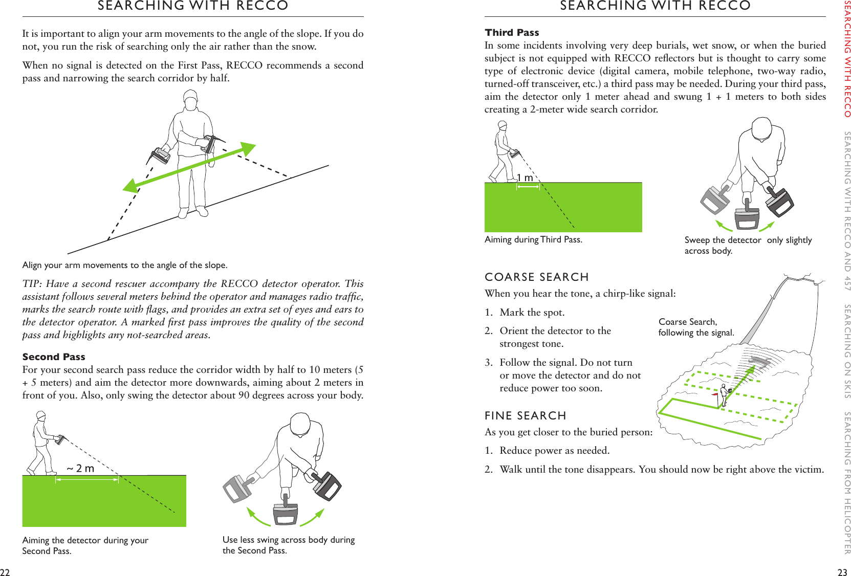 22 23SEARCHING WITH RECCOSEARCHING WITH RECCOThird PassIn some incidents involving very deep burials, wet snow, or when the buried subject is not equipped with RECCO reﬂectors but is thought to carry some type  of  electronic  device  (digital  camera,  mobile  telephone,  two-way  radio, turned-off transceiver, etc.) a third pass may be needed. During your third pass, aim the detector  only  1  meter ahead and  swung  1  + 1 meters  to  both sides creating a 2-meter wide search corridor.Aiming during Third Pass.    COARSE SEARCHWhen you hear the tone, a chirp-like signal: 1.  Mark the spot. 2.  Orient the detector to the strongest tone.3.  Follow the signal. Do not turn or move the detector and do not reduce power too soon.FINE SEARCH As you get closer to the buried person: 1.  Reduce power as needed. 2.  Walk until the tone disappears. You should now be right above the victim.It is important to align your arm movements to the angle of the slope. If you do not, you run the risk of searching only the air rather than the snow.When no signal is detected on the First Pass, RECCO recommends a second pass and narrowing the search corridor by half. Align your arm movements to the angle of the slope.TIP: Have a second rescuer accompany the RECCO detector operator. This assistant follows several meters behind the operator and manages radio trafﬁc, marks the search route with ﬂags, and provides an extra set of eyes and ears to the detector operator. A marked ﬁrst pass improves the quality of the second pass and highlights any not-searched areas. Second PassFor your second search pass reduce the corridor width by half to 10 meters (5 + 5 meters) and aim the detector more downwards, aiming about 2 meters in front of you. Also, only swing the detector about 90 degrees across your body.Aiming the detector during your Second Pass. Use less swing across body during the Second Pass.1 mSweep the detector  only slightly across body. SEARCHING WITH RECCO    SEARCHING WITH RECCO AND 457    SEARCHING ON SKIS    SEARCHING FROM HELICOPTERCoarseSearch,following the signal. 