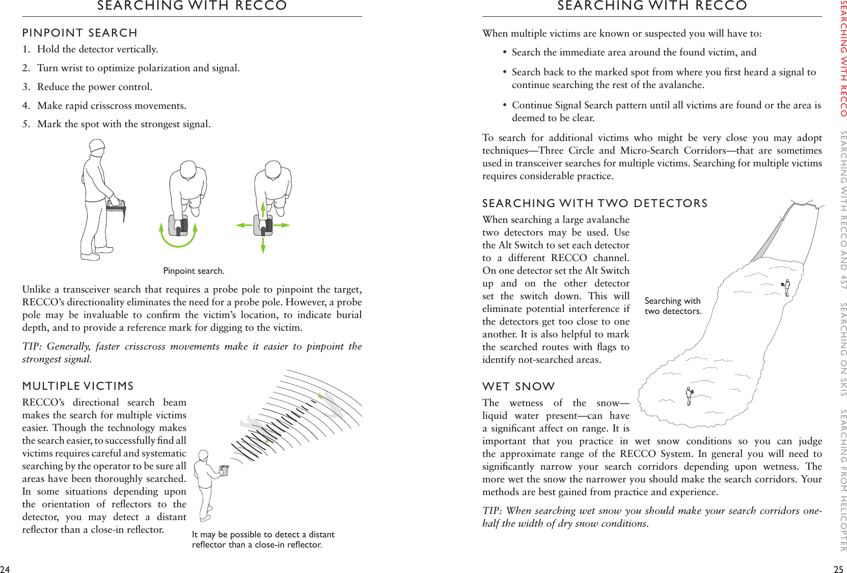 24 25SEARCHING WITH RECCOSEARCHING WITH RECCOWhen multiple victims are known or suspected you will have to: •Search the immediate area around the found victim, and  •Search back to the marked spot from where you ﬁrst heard a signal to continue searching the rest of the avalanche. •Continue Signal Search pattern until all victims are found or the area is deemed to be clear.To  search  for  additional  victims  who  might  be  very  close  you  may  adopt techniques—Three  Circle  and  Micro-Search  Corridors—that  are  sometimes used in transceiver searches for multiple victims. Searching for multiple victims requires considerable practice.SEARCHING WITH TWO DETECTORSWhen searching a large avalanche two  detectors  may  be  used.  Use the Alt Switch to set each detector to  a  different  RECCO  channel. On one detector set the Alt Switch up  and  on  the  other  detector set  the  switch  down.  This  will eliminate potential  interference  if the detectors get too close to one another. It is also helpful to mark the  searched  routes  with  ﬂags  to identify not-searched areas. WET SNOWThe  wetness  of  the  snow—liquid  water  present—can  have a signiﬁcant affect on range. It is important  that  you  practice  in  wet  snow  conditions  so  you  can  judge the  approximate  range  of  the  RECCO  System.  In  general  you  will  need  to signiﬁcantly  narrow  your  search  corridors  depending  upon  wetness.  The more wet the snow the narrower you should make the search corridors. Your methods are best gained from practice and experience. TIP: When searching wet snow you should make your search corridors one-half the width of dry snow conditions. PINPOINT SEARCH 1.  Hold the detector vertically.2.  Turn wrist to optimize polarization and signal.3.  Reduce the power control. 4.  Make rapid crisscross movements.5.  Mark the spot with the strongest signal. Pinpoint search. Unlike a transceiver search that requires a probe pole to pinpoint the target, RECCO’s directionality eliminates the need for a probe pole. However, a probe pole  may  be  invaluable  to  conﬁrm  the  victim’s  location,  to  indicate  burial depth, and to provide a reference mark for digging to the victim.  TIP:  Generally,  faster  crisscross  movements  make  it  easier  to  pinpoint  the strongest signal. MULTIPLE VICTIMSRECCO’s  directional  search  beam makes the search for multiple victims easier.  Though the technology  makes the search easier, to successfully ﬁnd all victims requires careful and systematic searching by the operator to be sure all areas have been thoroughly searched. In  some  situations  depending  upon the  orientation  of  reﬂectors  to  the detector,  you  may  detect  a  distant reﬂector than a close-in reﬂector.  It may be possible to detect a distant reectorthanaclose-inreector.SEARCHING WITH RECCO    SEARCHING WITH RECCO AND 457    SEARCHING ON SKIS    SEARCHING FROM HELICOPTERSearching with two detectors. 