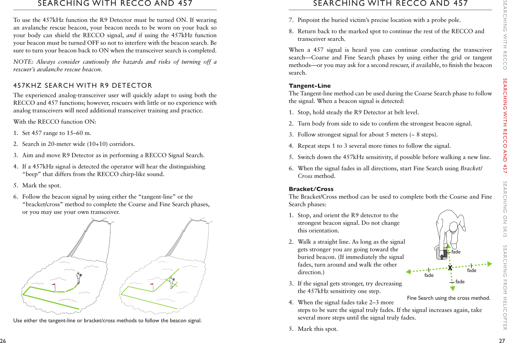 26 27SEARCHING WITH RECCO AND 457SEARCHING WITH RECCO AND 4577.  Pinpoint the buried victim’s precise location with a probe pole. 8.  Return back to the marked spot to continue the rest of the RECCO and transceiver search. When  a  457  signal  is  heard  you  can  continue  conducting  the  transceiver search—Coarse  and  Fine  Search  phases  by  using  either  the  grid  or  tangent methods—or you may ask for a second rescuer, if available, to ﬁnish the beacon search. Tangent-LineThe Tangent-line method can be used during the Coarse Search phase to follow the signal. When a beacon signal is detected:1.  Stop, hold steady the R9 Detector at belt level. 2.  Turn body from side to side to conﬁrm the strongest beacon signal. 3.  Follow strongest signal for about 5 meters (~ 8 steps).4.  Repeat steps 1 to 3 several more times to follow the signal.5.  Switch down the 457kHz sensitivity, if possible before walking a new line. 6.  When the signal fades in all directions, start Fine Search using Bracket/Cross method.Bracket/CrossThe Bracket/Cross method can be used to complete both the Coarse and Fine Search phases:1.  Stop, and orient the R9 detector to the strongest beacon signal. Do not change this orientation.2.  Walk a straight line. As long as the signal gets stronger you are going toward the buried beacon. (If immediately the signal fades, turn around and walk the other direction.)3.  If the signal gets stronger, try decreasing the 457kHz sensitivity one step.4.  When the signal fades take 2–3 more steps to be sure the signal truly fades. If the signal increases again, take several more steps until the signal truly fades. 5.  Mark this spot.To use the 457kHz function the R9 Detector must be turned ON. If wearing an avalanche rescue beacon, your beacon needs to be worn on your back so your  body  can shield the RECCO signal,  and  if  using  the  457kHz  function your beacon must be turned OFF so not to interfere with the beacon search. Be sure to turn your beacon back to ON when the transceiver search is completed. NOTE:  Always  consider  cautiously  the  hazards  and  risks  of  turning  off  a rescuer’s avalanche rescue beacon. 457KHZ SEARCH WITH R9 DETECTORThe experienced analog-transceiver user will quickly adapt to using both the RECCO and 457 functions; however, rescuers with little or no experience with analog transceivers will need additional transceiver training and practice.With the RECCO function ON:1.  Set 457 range to 15–60 m.2.  Search in 20-meter wide (10+10) corridors.3.  Aim and move R9 Detector as in performing a RECCO Signal Search.4.  If a 457kHz signal is detected the operator will hear the distinguishing “beep” that differs from the RECCO chirp-like sound.5.  Mark the spot.6.  Follow the beacon signal by using either the “tangent-line” or the “bracket/cross” method to complete the Coarse and Fine Search phases, or you may use your own transceiver.Use either the tangent-line or bracket/cross methods to follow the beacon signal.XfadefadefadefadeFine Search using the cross method. SEARCHING WITH RECCO    SEARCHING WITH RECCO AND 457    SEARCHING ON SKIS    SEARCHING FROM HELICOPTER