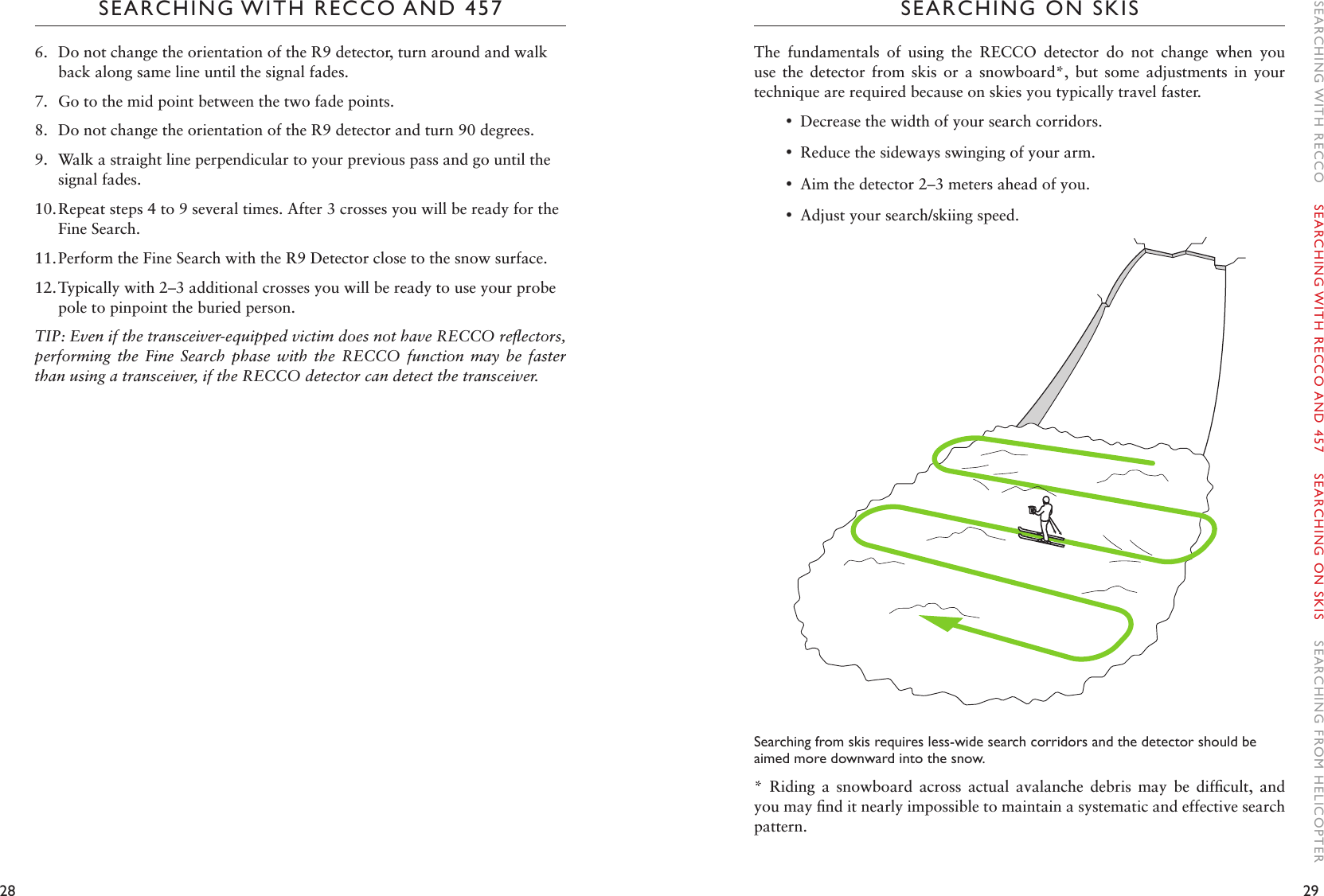 28 29SEARCHING WITH RECCO AND 457 SEARCHING ON SKISThe  fundamentals  of  using  the  RECCO  detector  do  not  change  when  you use  the  detector  from  skis  or  a  snowboard*,  but  some  adjustments  in  your technique are required because on skies you typically travel faster.  •Decrease the width of your search corridors.  •Reduce the sideways swinging of your arm. •Aim the detector 2–3 meters ahead of you. •Adjust your search/skiing speed.Searching from skis requires less-wide search corridors and the detector should be aimed more downward into the snow. *  Riding  a  snowboard  across  actual  avalanche  debris  may  be  difﬁcult,  and you may ﬁnd it nearly impossible to maintain a systematic and effective search pattern. 6.  Do not change the orientation of the R9 detector, turn around and walk back along same line until the signal fades.7.  Go to the mid point between the two fade points. 8.  Do not change the orientation of the R9 detector and turn 90 degrees.9.  Walk a straight line perpendicular to your previous pass and go until the signal fades.10. Repeat steps 4 to 9 several times. After 3 crosses you will be ready for the Fine Search. 11. Perform the Fine Search with the R9 Detector close to the snow surface. 12. Typically with 2–3 additional crosses you will be ready to use your probe pole to pinpoint the buried person.TIP: Even if the transceiver-equipped victim does not have RECCO reﬂectors, performing  the  Fine  Search  phase  with  the  RECCO  function  may  be  faster than using a transceiver, if the RECCO detector can detect the transceiver. SEARCHING WITH RECCO    SEARCHING WITH RECCO AND 457    SEARCHING ON SKIS    SEARCHING FROM HELICOPTER