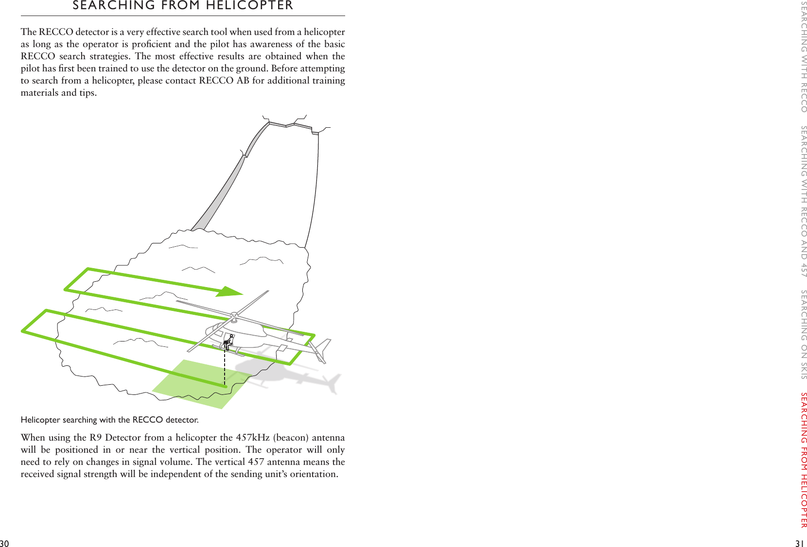 30 31SEARCHING FROM HELICOPTERThe RECCO detector is a very effective search tool when used from a helicopter as long as the operator is proﬁcient and the pilot has awareness of the basic RECCO  search  strategies.  The  most  effective  results  are  obtained  when  the pilot has ﬁrst been trained to use the detector on the ground. Before attempting to search from a helicopter, please contact RECCO AB for additional training materials and tips. Helicopter searching with the RECCO detector. When using the R9 Detector from a helicopter the 457kHz (beacon) antenna will  be  positioned  in  or  near  the  vertical  position.  The  operator  will  only need to rely on changes in signal volume. The vertical 457 antenna means the received signal strength will be independent of the sending unit’s orientation.  SEARCHING WITH RECCO    SEARCHING WITH RECCO AND 457    SEARCHING ON SKIS    SEARCHING FROM HELICOPTER