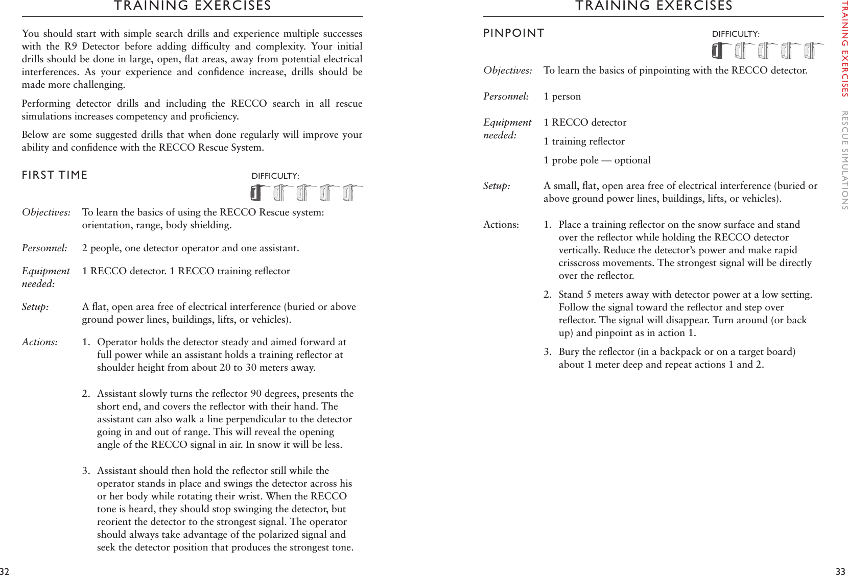 32 33TRAINING EXERCISESYou  should start  with simple search drills and  experience multiple  successes with  the  R9  Detector  before  adding  difﬁculty  and  complexity.  Your  initial drills should be done in large, open, ﬂat areas, away from potential electrical interferences.  As  your  experience  and  conﬁdence  increase,  drills  should  be made more challenging. Performing  detector  drills  and  including  the  RECCO  search  in  all  rescue simulations increases competency and proﬁciency. Below are some suggested drills that when done regularly will improve your ability and conﬁdence with the RECCO Rescue System. FIRST TIME   DIFFICULTY: Objectives: To learn the basics of using the RECCO Rescue system: orientation, range, body shielding.Personnel:  2 people, one detector operator and one assistant. Equipment needed:1 RECCO detector. 1 RECCO training reﬂectorSetup:  A ﬂat, open area free of electrical interference (buried or above ground power lines, buildings, lifts, or vehicles).Actions: 1.  Operator holds the detector steady and aimed forward at full power while an assistant holds a training reﬂector at shoulder height from about 20 to 30 meters away.2.  Assistant slowly turns the reﬂector 90 degrees, presents the short end, and covers the reﬂector with their hand. The assistant can also walk a line perpendicular to the detector going in and out of range. This will reveal the opening angle of the RECCO signal in air. In snow it will be less.3.  Assistant should then hold the reﬂector still while the operator stands in place and swings the detector across his or her body while rotating their wrist. When the RECCO tone is heard, they should stop swinging the detector, but reorient the detector to the strongest signal. The operator should always take advantage of the polarized signal and seek the detector position that produces the strongest tone.TRAINING EXERCISESPINPOINT  DIFFICULTY: Objectives: To learn the basics of pinpointing with the RECCO detector.Personnel:   1 person Equipment needed:1 RECCO detector1 training reﬂector1 probe pole — optionalSetup:  A small, ﬂat, open area free of electrical interference (buried or above ground power lines, buildings, lifts, or vehicles).Actions: 1.  Place a training reﬂector on the snow surface and stand over the reﬂector while holding the RECCO detector vertically. Reduce the detector’s power and make rapid crisscross movements. The strongest signal will be directly over the reﬂector.2.  Stand 5 meters away with detector power at a low setting. Follow the signal toward the reﬂector and step over reﬂector. The signal will disappear. Turn around (or back up) and pinpoint as in action 1.  3.  Bury the reﬂector (in a backpack or on a target board) about 1 meter deep and repeat actions 1 and 2. TRAINING EXERCISES    RESCUE SIMULATIONS