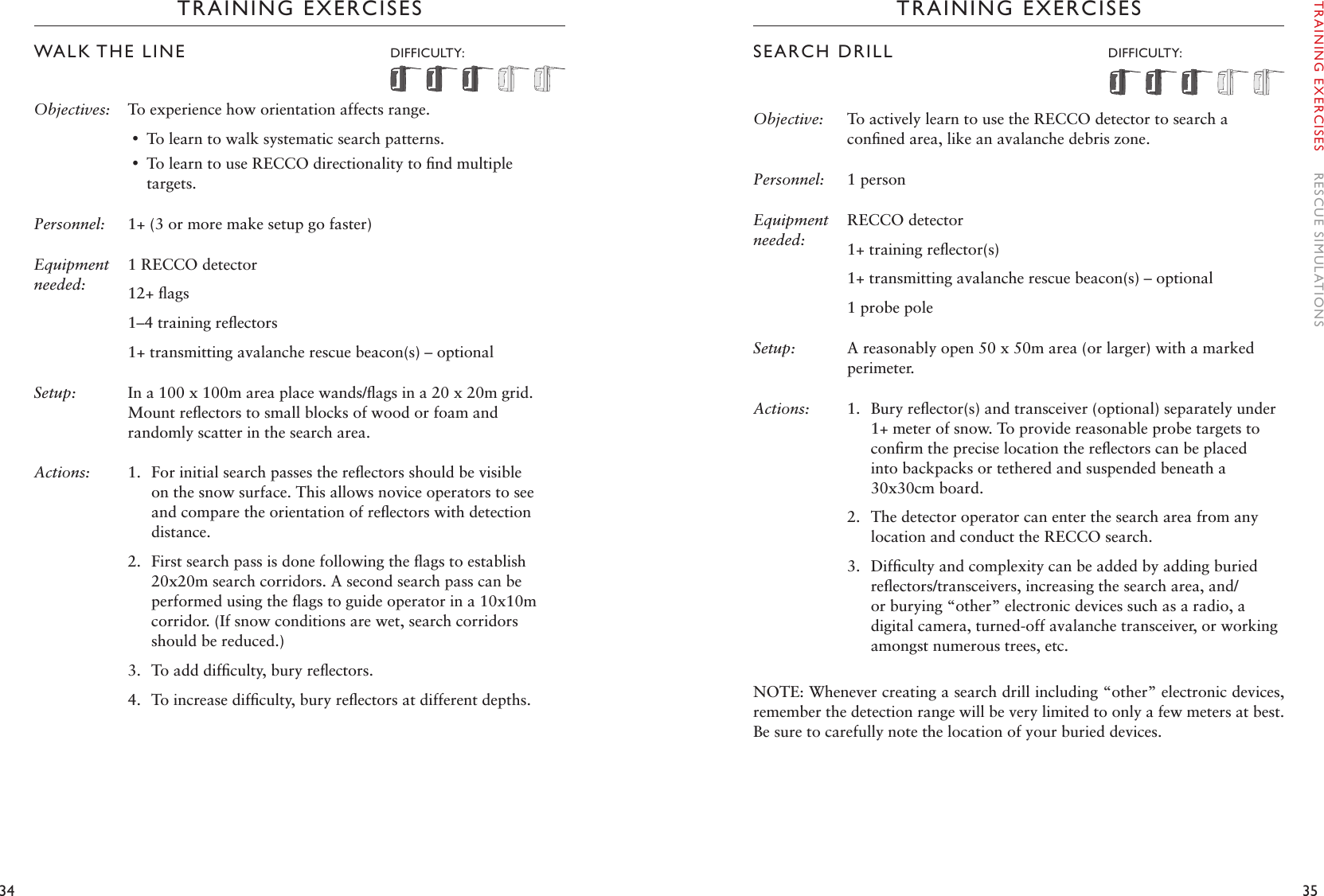 34 35TRAINING EXERCISESWALK THE LINE  DIFFICULTY: Objectives: To experience how orientation affects range. •To learn to walk systematic search patterns. •To learn to use RECCO directionality to ﬁnd multiple targets.Personnel: 1+ (3 or more make setup go faster)Equipment needed:1 RECCO detector12+ ﬂags1–4 training reﬂectors1+ transmitting avalanche rescue beacon(s) – optionalSetup:  In a 100 x 100m area place wands/ﬂags in a 20 x 20m grid. Mount reﬂectors to small blocks of wood or foam and randomly scatter in the search area. Actions: 1.  For initial search passes the reﬂectors should be visible on the snow surface. This allows novice operators to see and compare the orientation of reﬂectors with detection distance.2.  First search pass is done following the ﬂags to establish 20x20m search corridors. A second search pass can be performed using the ﬂags to guide operator in a 10x10m corridor. (If snow conditions are wet, search corridors should be reduced.)3.  To add difﬁculty, bury reﬂectors. 4.  To increase difﬁculty, bury reﬂectors at different depths.TRAINING EXERCISESSEARCH DRILL   DIFFICULTY: Objective:  To actively learn to use the RECCO detector to search a conﬁned area, like an avalanche debris zone. Personnel:   1 personEquipment needed:RECCO detector1+ training reﬂector(s)1+ transmitting avalanche rescue beacon(s) – optional1 probe poleSetup:  A reasonably open 50 x 50m area (or larger) with a marked perimeter.Actions: 1.  Bury reﬂector(s) and transceiver (optional) separately under 1+ meter of snow. To provide reasonable probe targets to conﬁrm the precise location the reﬂectors can be placed into backpacks or tethered and suspended beneath a 30x30cm board.2.  The detector operator can enter the search area from any location and conduct the RECCO search. 3.  Difﬁculty and complexity can be added by adding buried reﬂectors/transceivers, increasing the search area, and/or burying “other” electronic devices such as a radio, a digital camera, turned-off avalanche transceiver, or working amongst numerous trees, etc.NOTE: Whenever creating a search drill including “other” electronic devices, remember the detection range will be very limited to only a few meters at best. Be sure to carefully note the location of your buried devices. TRAINING EXERCISES    RESCUE SIMULATIONS