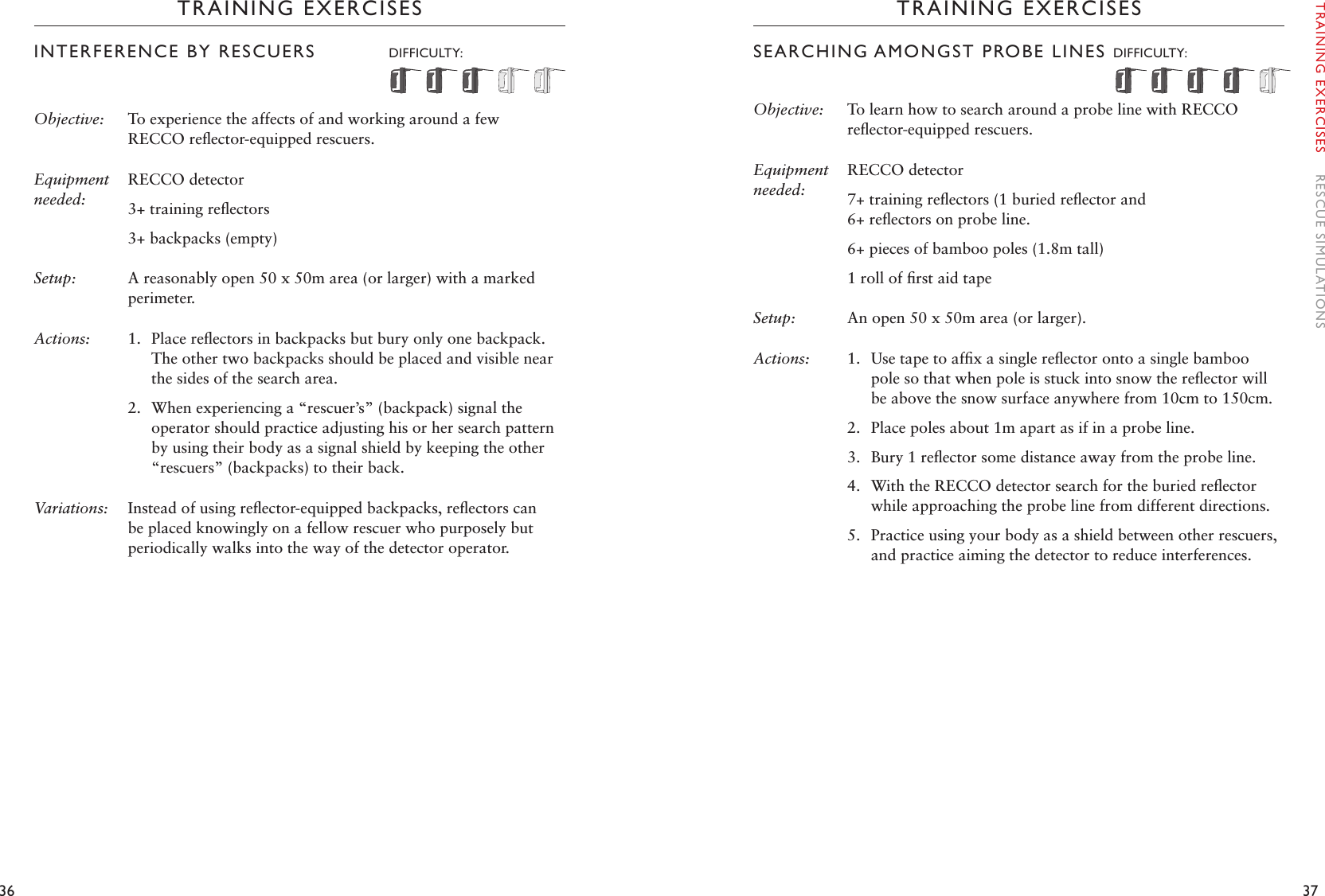 36 37TRAINING EXERCISESINTERFERENCE BY RESCUERS   DIFFICULTY:  Objective:  To experience the affects of and working around a few RECCO reﬂector-equipped rescuers. Equipment needed:RECCO detector3+ training reﬂectors3+ backpacks (empty)Setup:  A reasonably open 50 x 50m area (or larger) with a marked perimeter. Actions: 1.  Place reﬂectors in backpacks but bury only one backpack. The other two backpacks should be placed and visible near the sides of the search area. 2.  When experiencing a “rescuer’s” (backpack) signal the operator should practice adjusting his or her search pattern by using their body as a signal shield by keeping the other “rescuers” (backpacks) to their back.Variations:  Instead of using reﬂector-equipped backpacks, reﬂectors can be placed knowingly on a fellow rescuer who purposely but periodically walks into the way of the detector operator. TRAINING EXERCISESSEARCHING AMONGST PROBE LINES DIFFICULTY: Objective:  To learn how to search around a probe line with RECCO reﬂector-equipped rescuers. Equipment needed:RECCO detector7+ training reﬂectors (1 buried reﬂector and  6+ reﬂectors on probe line. 6+ pieces of bamboo poles (1.8m tall)1 roll of ﬁrst aid tapeSetup:  An open 50 x 50m area (or larger).Actions: 1.  Use tape to afﬁx a single reﬂector onto a single bamboo pole so that when pole is stuck into snow the reﬂector will be above the snow surface anywhere from 10cm to 150cm.2.  Place poles about 1m apart as if in a probe line.3.  Bury 1 reﬂector some distance away from the probe line.4.  With the RECCO detector search for the buried reﬂector while approaching the probe line from different directions.5.  Practice using your body as a shield between other rescuers, and practice aiming the detector to reduce interferences. TRAINING EXERCISES    RESCUE SIMULATIONS