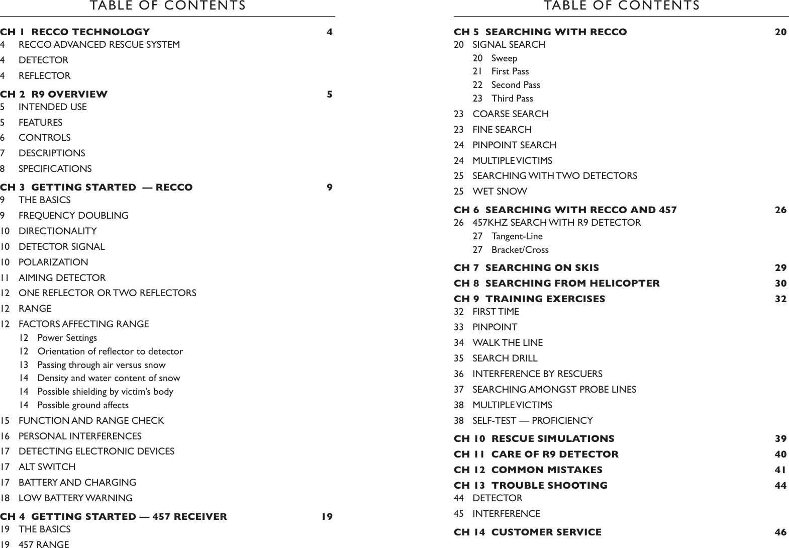 TABLE OF CONTENTSTABLE OF CONTENTSCH 5  SEARCHING WITH RECCO  2020  SIGNAL SEARCH20  Sweep21  First Pass22  Second Pass23  Third Pass23  COARSE SEARCH23  FINE SEARCH24  PINPOINT SEARCH24  MULTIPLE VICTIMS25  SEARCHING WITH TWO DETECTORS25  WET SNOWCH 6  SEARCHING WITH RECCO AND 457  2626  457KHZ SEARCH WITH R9 DETECTOR27  Tangent-Line 27  Bracket/CrossCH 7  SEARCHING ON SKIS  29CH 8  SEARCHING FROM HELICOPTER  30CH 9  TRAINING EXERCISES  3232  FIRST TIME33  PINPOINT34  WALK THE LINE35  SEARCH DRILL36  INTERFERENCE BY RESCUERS37  SEARCHING AMONGST PROBE LINES38  MULTIPLE VICTIMS38  SELF-TEST — PROFICIENCYCH 10  RESCUE SIMULATIONS  39CH 11  CARE OF R9 DETECTOR  40CH 12  COMMON MISTAKES   41CH 13  TROUBLE SHOOTING  4444  DETECTOR45  INTERFERENCECH 14  CUSTOMER SERVICE  46 CH 1  RECCO TECHNOLOGY  44  RECCO ADVANCED RESCUE SYSTEM4  DETECTOR4  REFLECTORCH 2  R9 OVERVIEW  55  INTENDED USE5  FEATURES6  CONTROLS7  DESCRIPTIONS8  SPECIFICATIONSCH 3  GETTING STARTED  — RECCO  99  THE BASICS9  FREQUENCY DOUBLING10  DIRECTIONALITY10  DETECTOR SIGNAL10  POLARIZATION11  AIMING DETECTOR12  ONE REFLECTOR OR TWO REFLECTORS12  RANGE12  FACTORS AFFECTING RANGE12  Power Settings12 Orientationofreectortodetector13  Passing through air versus snow14  Density and water content of snow14  Possible shielding by victim’s body14  Possible ground affects15  FUNCTION AND RANGE CHECK16  PERSONAL INTERFERENCES17  DETECTING ELECTRONIC DEVICES17  ALT SWITCH17  BATTERY AND CHARGING18  LOW BATTERY WARNINGCH 4  GETTING STARTED — 457 RECEIVER  1919  THE BASICS19  457 RANGE