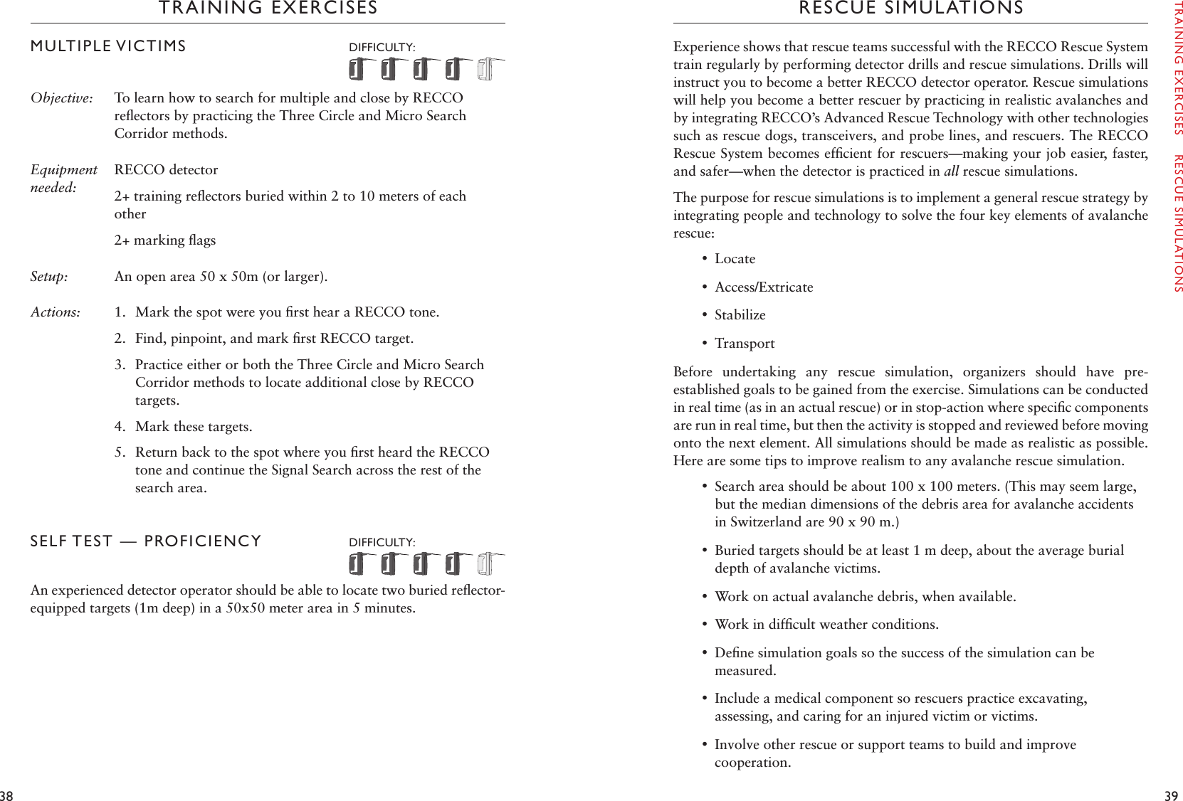 38 39TRAINING EXERCISESMULTIPLE VICTIMS   DIFFICULTY: Objective:  To learn how to search for multiple and close by RECCO reﬂectors by practicing the Three Circle and Micro Search Corridor methods. Equipment needed:RECCO detector2+ training reﬂectors buried within 2 to 10 meters of each other 2+ marking ﬂagsSetup:  An open area 50 x 50m (or larger).Actions: 1.  Mark the spot were you ﬁrst hear a RECCO tone.2.  Find, pinpoint, and mark ﬁrst RECCO target. 3.  Practice either or both the Three Circle and Micro Search Corridor methods to locate additional close by RECCO targets.4.  Mark these targets. 5.  Return back to the spot where you ﬁrst heard the RECCO tone and continue the Signal Search across the rest of the search area.SELF TEST — PROFICIENCY   DIFFICULTY: An experienced detector operator should be able to locate two buried reﬂector-equipped targets (1m deep) in a 50x50 meter area in 5 minutes. RESCUE SIMULATIONSExperience shows that rescue teams successful with the RECCO Rescue System train regularly by performing detector drills and rescue simulations. Drills will instruct you to become a better RECCO detector operator. Rescue simulations will help you become a better rescuer by practicing in realistic avalanches and by integrating RECCO’s Advanced Rescue Technology with other technologies such as rescue dogs, transceivers, and probe lines, and rescuers. The RECCO Rescue System becomes efﬁcient for rescuers—making your job easier, faster, and safer—when the detector is practiced in all rescue simulations.The purpose for rescue simulations is to implement a general rescue strategy by integrating people and technology to solve the four key elements of avalanche rescue: •Locate •Access/Extricate •Stabilize •TransportBefore  undertaking  any  rescue  simulation,  organizers  should  have  pre-established goals to be gained from the exercise. Simulations can be conducted in real time (as in an actual rescue) or in stop-action where speciﬁc components are run in real time, but then the activity is stopped and reviewed before moving onto the next element. All simulations should be made as realistic as possible. Here are some tips to improve realism to any avalanche rescue simulation.  •Search area should be about 100 x 100 meters. (This may seem large, but the median dimensions of the debris area for avalanche accidents in Switzerland are 90 x 90 m.)   •Buried targets should be at least 1 m deep, about the average burial depth of avalanche victims.  •Work on actual avalanche debris, when available. •Work in difﬁcult weather conditions.  •Deﬁne simulation goals so the success of the simulation can be measured. •Include a medical component so rescuers practice excavating, assessing, and caring for an injured victim or victims.  •Involve other rescue or support teams to build and improve cooperation.TRAINING EXERCISES    RESCUE SIMULATIONS