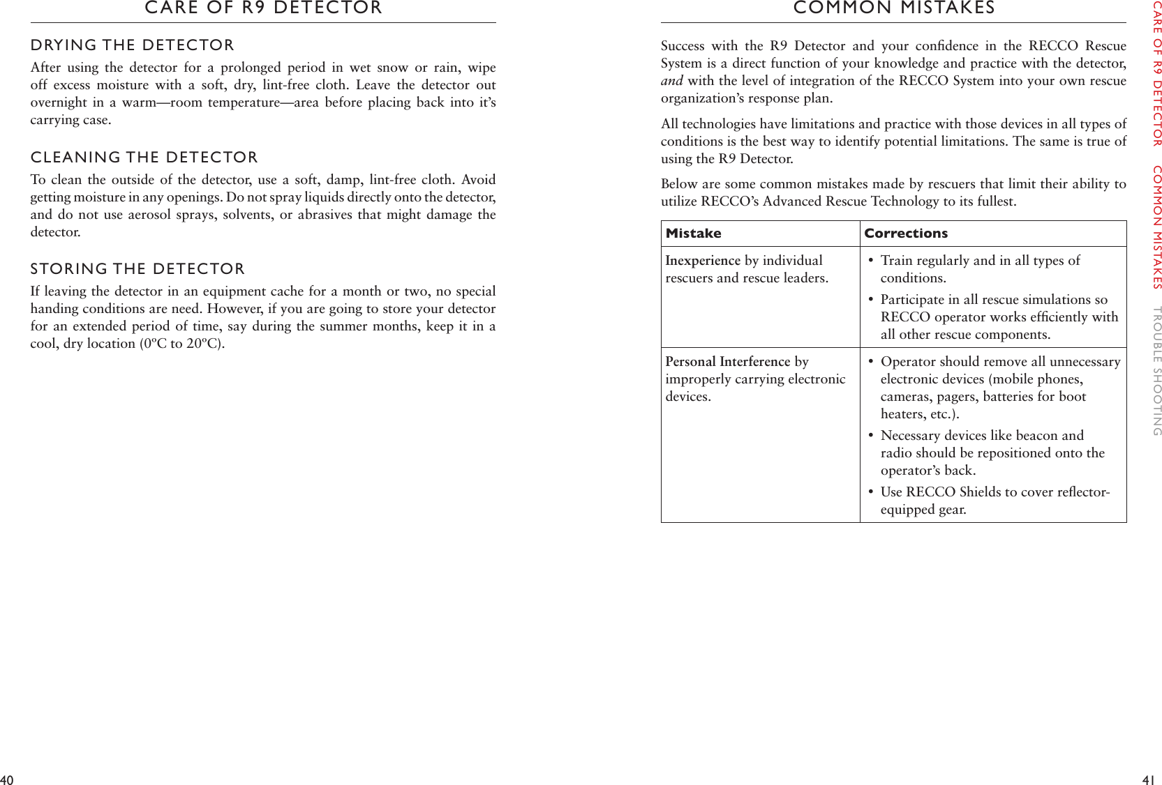 40 41CARE OF R9 DETECTORDRYING THE DETECTORAfter  using  the  detector  for  a  prolonged  period  in  wet  snow  or  rain,  wipe off  excess  moisture  with  a  soft,  dry,  lint-free  cloth.  Leave  the  detector  out overnight in a  warm—room  temperature—area before  placing  back into it’s carrying case.  CLEANING THE DETECTORTo clean the  outside  of the detector,  use a soft,  damp,  lint-free cloth.  Avoid getting moisture in any openings. Do not spray liquids directly onto the detector, and do not  use aerosol sprays, solvents, or abrasives that  might damage the detector. STORING THE DETECTORIf leaving the detector in an equipment cache for a month or two, no special handing conditions are need. However, if you are going to store your detector for an extended period of time, say during the summer months, keep it in a cool, dry location (0ºC to 20ºC). COMMON MISTAKESSuccess  with  the  R9  Detector  and  your  conﬁdence  in  the  RECCO  Rescue System is a direct function of your knowledge and practice with the detector, and with the level of integration of the RECCO System into your own rescue organization’s response plan. All technologies have limitations and practice with those devices in all types of conditions is the best way to identify potential limitations. The same is true of using the R9 Detector. Below are some common mistakes made by rescuers that limit their ability to utilize RECCO’s Advanced Rescue Technology to its fullest. Mistake CorrectionsInexperience by individual rescuers and rescue leaders. •Train regularly and in all types of conditions.  •Participate in all rescue simulations so RECCO operator works efﬁciently with all other rescue components. Personal Interference by improperly carrying electronic devices.  •Operator should remove all unnecessary electronic devices (mobile phones, cameras, pagers, batteries for boot heaters, etc.).  •Necessary devices like beacon and radio should be repositioned onto the operator’s back.  •Use RECCO Shields to cover reﬂector-equipped gear. CARE OF R9 DETECTOR    COMMON MISTAKES    TROUBLE SHOOTING