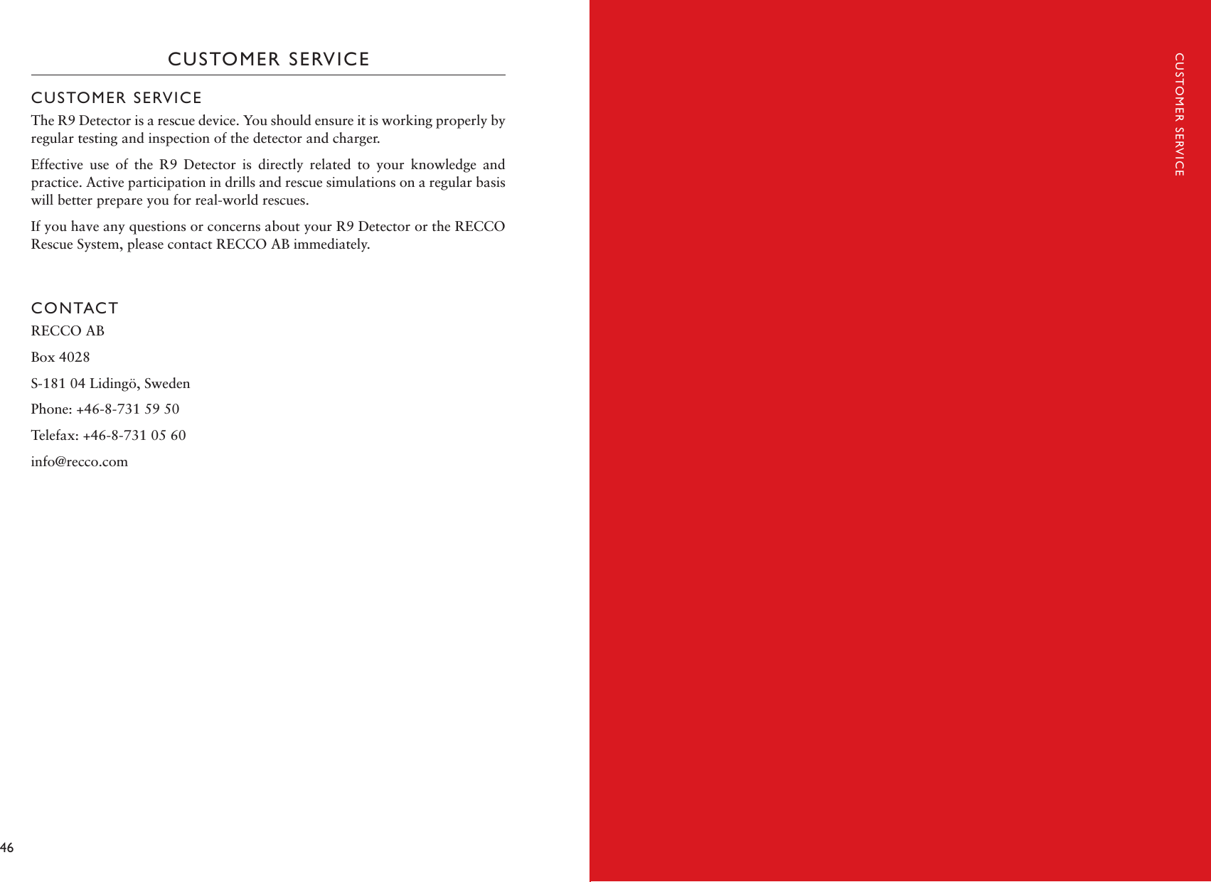 46 47CUSTOMER SERVICECUSTOMER SERVICEThe R9 Detector is a rescue device. You should ensure it is working properly by regular testing and inspection of the detector and charger. Effective  use  of  the  R9  Detector  is  directly  related  to  your  knowledge  and practice. Active participation in drills and rescue simulations on a regular basis will better prepare you for real-world rescues. If you have any questions or concerns about your R9 Detector or the RECCO Rescue System, please contact RECCO AB immediately. CONTACTRECCO AB Box 4028S-181 04 Lidingö, Sweden Phone: +46-8-731 59 50 Telefax: +46-8-731 05 60 info@recco.comCUSTOMER SERVICE