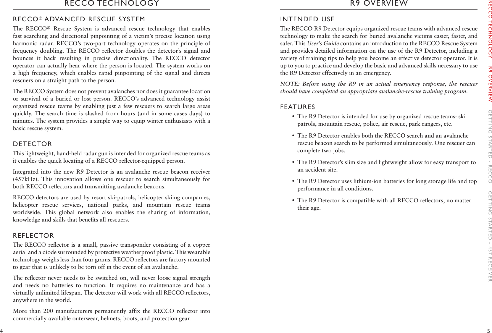 4 5R9 OVERVIEWRECCO TECHNOLOGYINTENDED USEThe RECCO R9 Detector equips organized rescue teams with advanced rescue technology to make the search for buried avalanche victims easier, faster, and safer. This User’s Guide contains an introduction to the RECCO Rescue System and provides detailed information on the use of the R9 Detector, including a variety of training tips to help you become an effective detector operator. It is up to you to practice and develop the basic and advanced skills necessary to use the R9 Detector effectively in an emergency. NOTE:  Before  using  the  R9  in  an  actual  emergency  response,  the  rescuer should have completed an appropriate avalanche-rescue training program.FEATURES •The R9 Detector is intended for use by organized rescue teams: ski patrols, mountain rescue, police, air rescue, park rangers, etc. •The R9 Detector enables both the RECCO search and an avalanche rescue beacon search to be performed simultaneously. One rescuer can complete two jobs.  •The R9 Detector’s slim size and lightweight allow for easy transport to an accident site. •The R9 Detector uses lithium-ion batteries for long storage life and top performance in all conditions.  •The R9 Detector is compatible with all RECCO reﬂectors, no matter their age.RECCO® ADVANCED RESCUE SYSTEMThe  RECCO®  Rescue  System  is  advanced  rescue  technology  that  enables fast searching and directional pinpointing of a victim’s precise location using harmonic  radar.  RECCO’s  two-part  technology  operates  on  the  principle  of frequency  doubling.  The  RECCO  reﬂector  doubles  the  detector’s  signal  and bounces  it  back  resulting  in  precise  directionality.  The  RECCO  detector operator can actually hear where the person is located. The system works on a  high  frequency,  which  enables  rapid  pinpointing  of  the  signal  and  directs rescuers on a straight path to the person. The RECCO System does not prevent avalanches nor does it guarantee location or survival  of a buried or lost  person. RECCO’s advanced technology assist organized rescue teams by enabling just a  few rescuers to search large  areas quickly.  The  search  time  is  slashed  from  hours  (and  in  some  cases  days)  to minutes. The system provides a simple way to equip winter enthusiasts with a basic rescue system. DETECTORThis lightweight, hand-held radar gun is intended for organized rescue teams as it enables the quick locating of a RECCO reﬂector-equipped person.Integrated  into the new R9  Detector  is  an  avalanche  rescue beacon receiver (457kHz).  This  innovation  allows  one  rescuer  to  search  simultaneously  for both RECCO reﬂectors and transmitting avalanche beacons. RECCO detectors are used by resort ski-patrols, helicopter skiing companies, helicopter  rescue  services,  national  parks,  and  mountain  rescue  teams worldwide.  This  global  network  also  enables  the  sharing  of  information, knowledge and skills that beneﬁts all rescuers.REFLECTORThe RECCO  reﬂector is  a small,  passive transponder  consisting of  a copper aerial and a diode surrounded by protective weatherproof plastic. This wearable technology weighs less than four grams. RECCO reﬂectors are factory mounted to gear that is unlikely to be torn off in the event of an avalanche. The reﬂector never  needs to be switched on, will never  loose signal strength and  needs  no  batteries  to  function.  It  requires  no  maintenance  and  has  a virtually unlimited lifespan. The detector will work with all RECCO reﬂectors, anywhere in the world. More  than  200  manufacturers  permanently  afﬁx  the  RECCO  reﬂector  into commercially available outerwear, helmets, boots, and protection gear. RECCO TECHNOLOGY    R9 OVERVIEW    GETTING STARTED - RECCO    GETTING STARTED - 457 RECEIVER