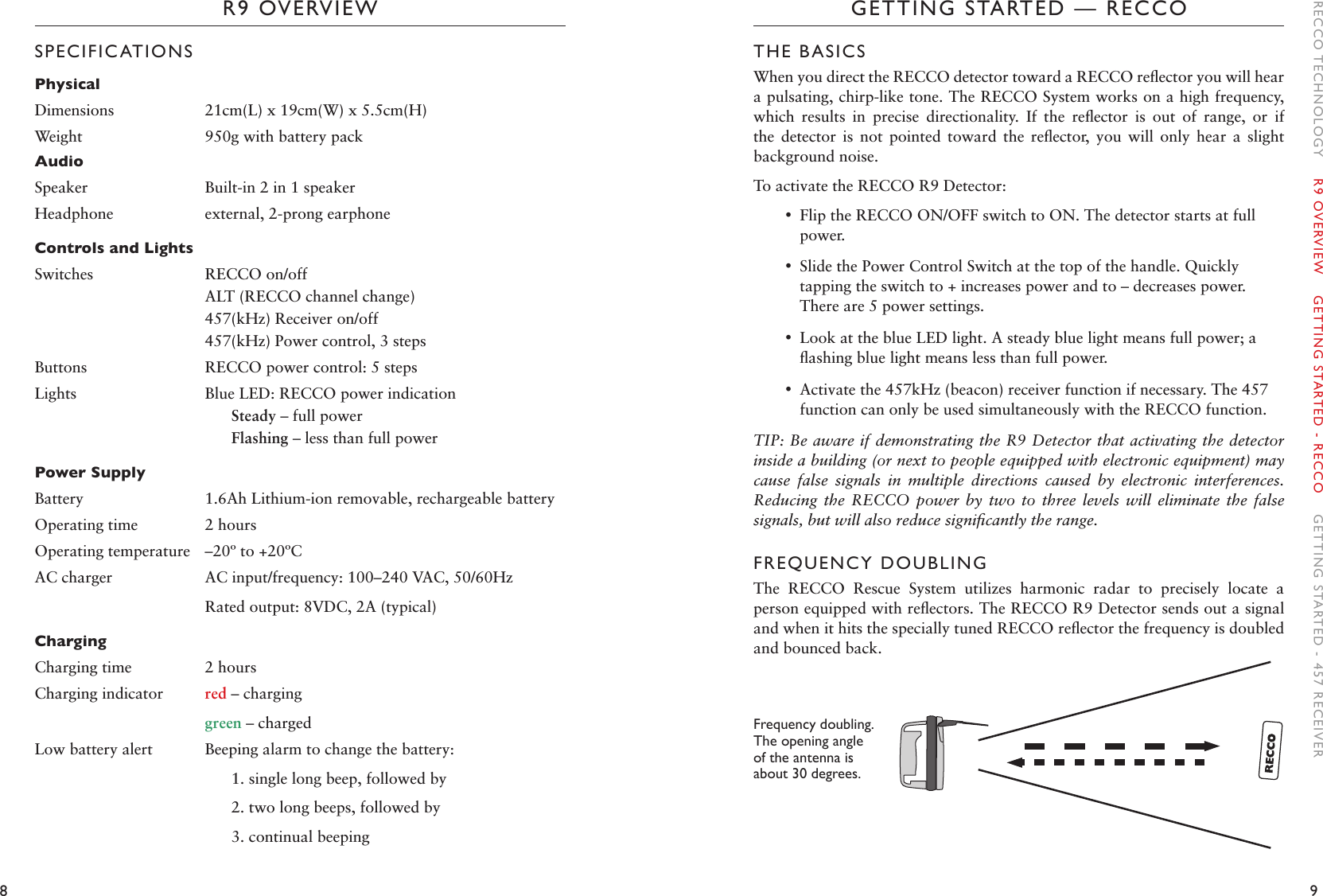 8 9GETTING STARTED — RECCOR9 OVERVIEWTHE BASICSWhen you direct the RECCO detector toward a RECCO reﬂector you will hear a pulsating, chirp-like tone. The RECCO System works on a high frequency, which  results  in  precise  directionality.  If  the  reﬂector  is  out  of  range,  or  if the  detector  is  not  pointed  toward  the  reﬂector,  you  will  only  hear  a  slight background noise. To activate the RECCO R9 Detector: •Flip the RECCO ON/OFF switch to ON. The detector starts at full power. •Slide the Power Control Switch at the top of the handle. Quickly tapping the switch to + increases power and to – decreases power. There are 5 power settings.  •Look at the blue LED light. A steady blue light means full power; a ﬂashing blue light means less than full power.  •Activate the 457kHz (beacon) receiver function if necessary. The 457 function can only be used simultaneously with the RECCO function.TIP: Be aware if demonstrating the R9 Detector that activating the detector inside a building (or next to people equipped with electronic equipment) may cause  false  signals  in  multiple  directions  caused  by  electronic  interferences. Reducing  the  RECCO  power  by  two  to  three  levels  will  eliminate  the  false signals, but will also reduce signiﬁcantly the range.FREQUENCY DOUBLINGThe  RECCO  Rescue  System  utilizes  harmonic  radar  to  precisely  locate  a person equipped with reﬂectors. The RECCO R9 Detector sends out a signal and when it hits the specially tuned RECCO reﬂector the frequency is doubled and bounced back. Frequency doubling. The opening angle of the antenna is about 30 degrees. SPECIFICATIONSPhysicalDimensions 21cm(L) x 19cm(W) x 5.5cm(H)Weight 950g with battery packAudioSpeaker Built-in 2 in 1 speakerHeadphone external, 2-prong earphoneControls and LightsSwitches RECCO on/offALT (RECCO channel change)457(kHz) Receiver on/off457(kHz) Power control, 3 stepsButtons RECCO power control: 5 stepsLights Blue LED: RECCO power indication  Steady – full power  Flashing – less than full powerPower SupplyBattery 1.6Ah Lithium-ion removable, rechargeable batteryOperating time 2 hoursOperating temperature –20º to +20ºCAC charger AC input/frequency: 100–240 VAC, 50/60HzRated output: 8VDC, 2A (typical)ChargingCharging time 2 hoursCharging indicator red – charginggreen – chargedLow battery alert Beeping alarm to change the battery:  1. single long beep, followed by  2. two long beeps, followed by  3. continual beeping RECCO TECHNOLOGY    R9 OVERVIEW    GETTING STARTED - RECCO    GETTING STARTED - 457 RECEIVER