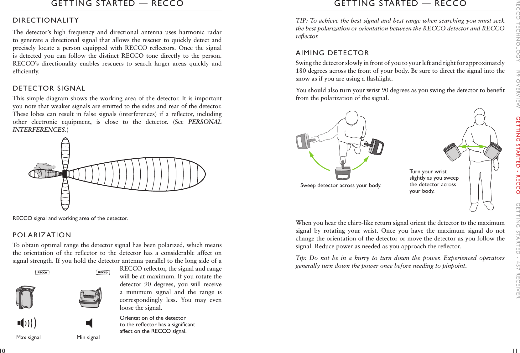 10 11GETTING STARTED — RECCOGETTING STARTED — RECCOTIP: To achieve the best signal and best range when searching you must seek the best polarization or orientation between the RECCO detector and RECCO reﬂector. AIMING DETECTORSwing the detector slowly in front of you to your left and right for approximately 180 degrees across the front of your body. Be sure to direct the signal into the snow as if you are using a ﬂashlight.  You should also turn your wrist 90 degrees as you swing the detector to beneﬁt from the polarization of the signal.When you hear the chirp-like return signal orient the detector to the maximum signal  by  rotating  your  wrist.  Once  you  have  the  maximum  signal  do  not change the orientation of the detector or move the detector as you follow the signal. Reduce power as needed as you approach the reﬂector.Tip:  Do  not  be  in  a  hurry  to  turn  down  the  power.  Experienced  operators generally turn down the power once before needing to pinpoint.  DIRECTIONALITYThe  detector’s  high  frequency  and  directional  antenna  uses  harmonic  radar to generate a directional signal that allows the rescuer to quickly detect and precisely  locate  a  person  equipped  with  RECCO  reﬂectors.  Once  the  signal is  detected  you  can  follow  the  distinct  RECCO  tone  directly  to  the  person. RECCO’s  directionality  enables  rescuers  to  search  larger  areas  quickly  and efﬁciently. DETECTOR SIGNALThis simple diagram shows the working area of the detector. It is important you note that weaker signals are emitted to the sides and rear of the detector. These  lobes  can  result  in  false  signals  (interferences)  if  a  reﬂector,  including other  electronic  equipment,  is  close  to  the  detector.  (See  PERSONAL INTERFERENCES.) RECCO signal and working area of the detector. POLARIZATIONTo obtain optimal range the detector signal has been polarized, which means the  orientation  of  the  reﬂector  to  the  detector  has  a  considerable  affect  on signal strength. If you hold the detector antenna parallel to the long side of a RECCO reﬂector, the signal and range will be at maximum. If you rotate the detector  90  degrees,  you  will  receive a  minimum  signal  and  the  range  is correspondingly  less.  You  may  even loose the signal. Orientation of the detector tothereectorhasasignicant affect on the RECCO signal.Sweep detector across your body. Turn your wrist slightly as you sweep the detector across your body.  RECCO TECHNOLOGY    R9 OVERVIEW    GETTING STARTED - RECCO    GETTING STARTED - 457 RECEIVERMax signal                      Min signal