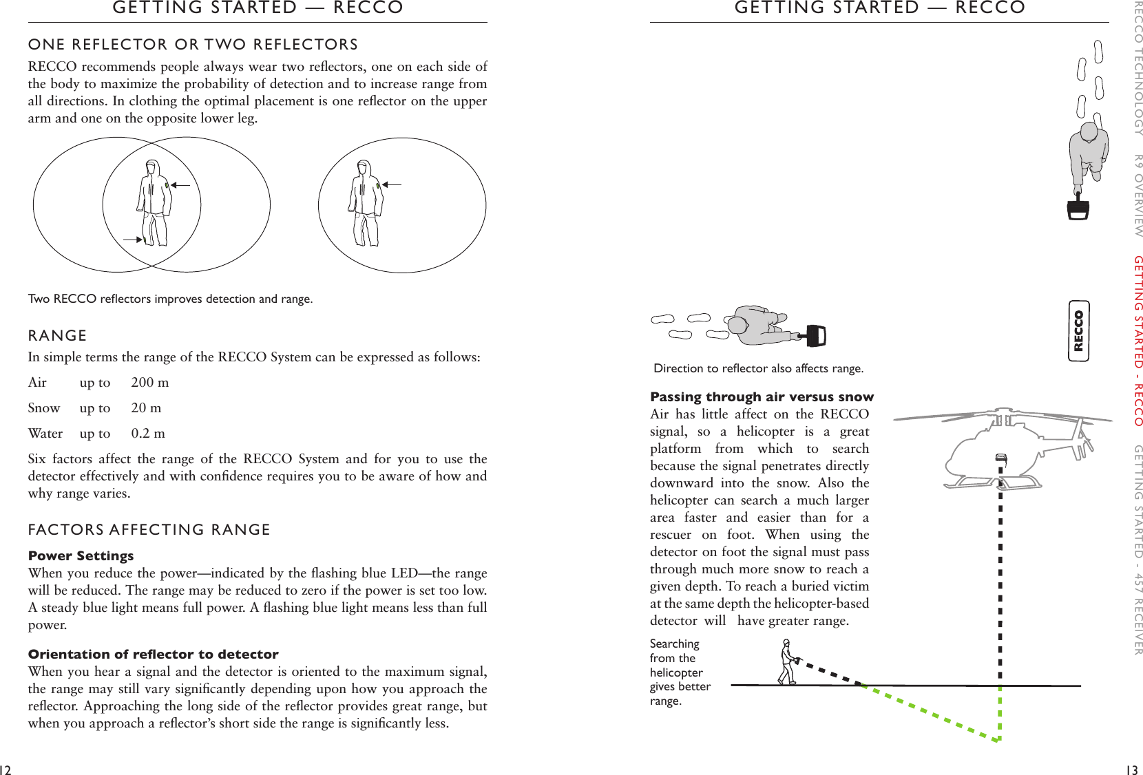 12 13GETTING STARTED — RECCOGETTING STARTED — RECCODirectiontoreectoralsoaffectsrange.Passing through air versus snowAir  has  little  affect  on  the  RECCO signal,  so  a  helicopter  is  a  great platform  from  which  to  search because the signal penetrates directly downward  into  the  snow.  Also  the helicopter  can  search  a  much  larger area  faster  and  easier  than  for  a rescuer  on  foot.  When  using  the detector on foot the signal must pass through much more snow to reach a given depth. To reach a buried victim at the same depth the helicopter-based detector  will  have greater range.Searching from the helicopter gives better range. ONE REFLECTOR OR TWO REFLECTORSRECCO recommends people always wear two reﬂectors, one on each side of the body to maximize the probability of detection and to increase range from all directions. In clothing the optimal placement is one reﬂector on the upper arm and one on the opposite lower leg. TwoRECCOreectorsimprovesdetectionandrange.RANGEIn simple terms the range of the RECCO System can be expressed as follows:Air  up to  200 mSnow  up to  20 mWater  up to  0.2 mSix  factors  affect  the  range  of  the  RECCO  System  and  for  you  to  use  the detector effectively and with conﬁdence requires you to be aware of how and why range varies.FACTORS AFFECTING RANGEPower SettingsWhen you reduce the power—indicated by the ﬂashing blue LED—the range will be reduced. The range may be reduced to zero if the power is set too low. A steady blue light means full power. A ﬂashing blue light means less than full power. Orientation of reector to detectorWhen you hear a signal and the detector is oriented to the maximum signal, the range may still vary signiﬁcantly depending upon how you approach the reﬂector. Approaching the long side of the reﬂector provides great range, but when you approach a reﬂector’s short side the range is signiﬁcantly less.RECCO TECHNOLOGY    R9 OVERVIEW    GETTING STARTED - RECCO    GETTING STARTED - 457 RECEIVER