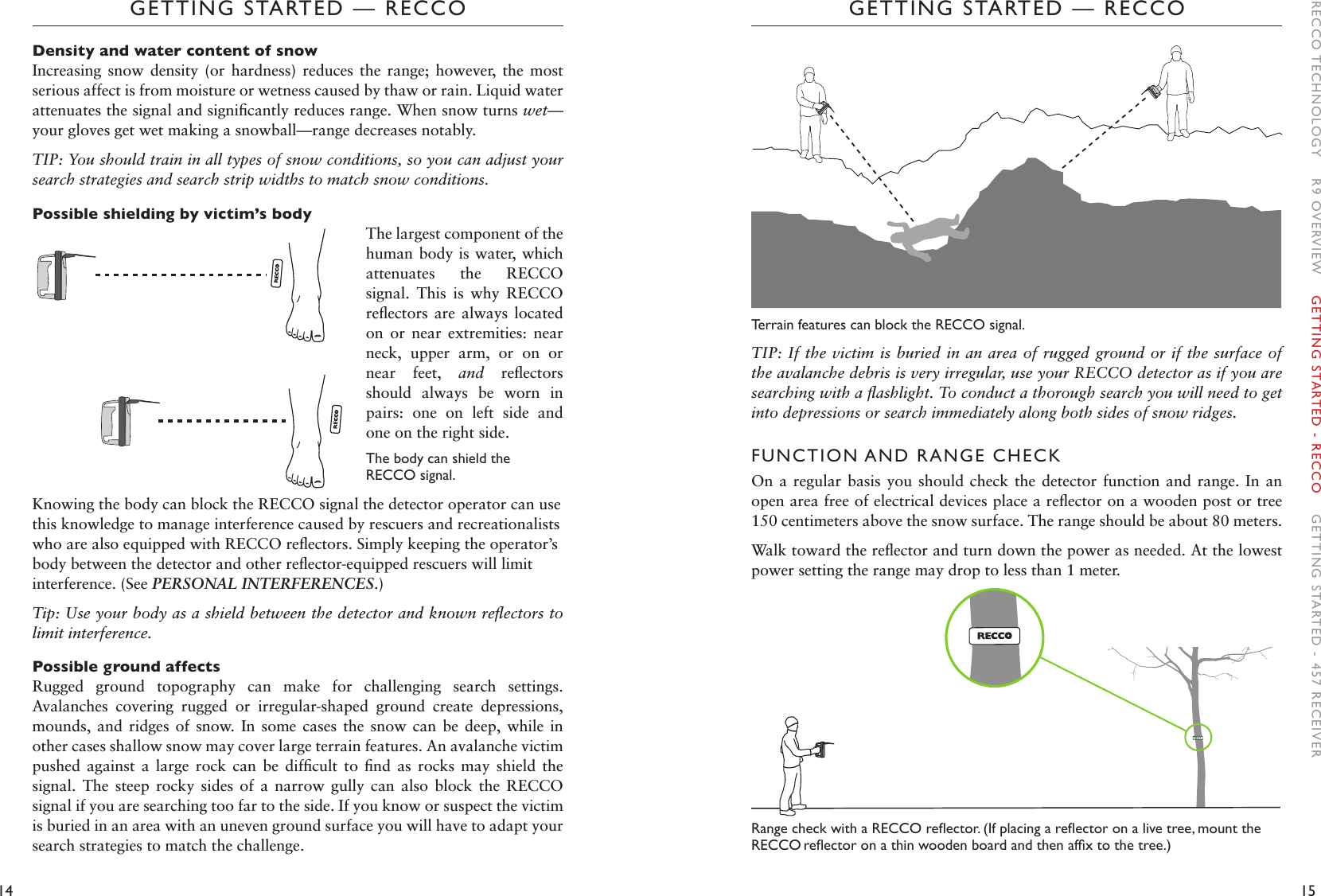 14 15GETTING STARTED — RECCOGETTING STARTED — RECCOTerrain features can block the RECCO signal. TIP: If the victim is buried in an area of rugged ground or if the surface of the avalanche debris is very irregular, use your RECCO detector as if you are searching with a ﬂashlight. To conduct a thorough search you will need to get into depressions or search immediately along both sides of snow ridges. FUNCTION AND RANGE CHECKOn a  regular basis  you should  check the  detector function  and range.  In an open area free of electrical devices place a reﬂector on a wooden post or tree 150 centimeters above the snow surface. The range should be about 80 meters. Walk toward the reﬂector and turn down the power as needed. At the lowest power setting the range may drop to less than 1 meter.RangecheckwithaRECCOreector.(Ifplacingareectoronalivetree,mounttheRECCO reectoronathinwoodenboardandthenafxtothetree.)Density and water content of snowIncreasing  snow  density  (or  hardness)  reduces  the  range;  however,  the  most serious affect is from moisture or wetness caused by thaw or rain. Liquid water attenuates the signal and signiﬁcantly reduces range. When snow turns wet—your gloves get wet making a snowball—range decreases notably. TIP: You should train in all types of snow conditions, so you can adjust your search strategies and search strip widths to match snow conditions.Possible shielding by victim’s bodyThe largest component of the human body is water, which attenuates  the  RECCO signal.  This  is  why  RECCO reﬂectors are always  located on  or  near  extremities:  near neck,  upper  arm,  or  on  or near  feet,  and  reﬂectors should  always  be  worn  in pairs:  one  on  left  side  and one on the right side. The body can shield the RECCO signal. Knowing the body can block the RECCO signal the detector operator can use this knowledge to manage interference caused by rescuers and recreationalists who are also equipped with RECCO reﬂectors. Simply keeping the operator’s body between the detector and other reﬂector-equipped rescuers will limit interference. (See PERSONAL INTERFERENCES.)Tip: Use your body as a shield between the detector and known reﬂectors to limit interference. Possible ground affects Rugged  ground  topography  can  make  for  challenging  search  settings. Avalanches  covering  rugged  or  irregular-shaped  ground  create  depressions, mounds,  and ridges of  snow.  In  some  cases  the  snow can be deep,  while  in other cases shallow snow may cover large terrain features. An avalanche victim pushed  against  a  large  rock  can  be  difﬁcult  to  ﬁnd  as  rocks  may  shield  the signal.  The  steep  rocky  sides  of  a  narrow  gully  can  also  block  the  RECCO signal if you are searching too far to the side. If you know or suspect the victim is buried in an area with an uneven ground surface you will have to adapt your search strategies to match the challenge. RECCO TECHNOLOGY    R9 OVERVIEW    GETTING STARTED - RECCO    GETTING STARTED - 457 RECEIVER