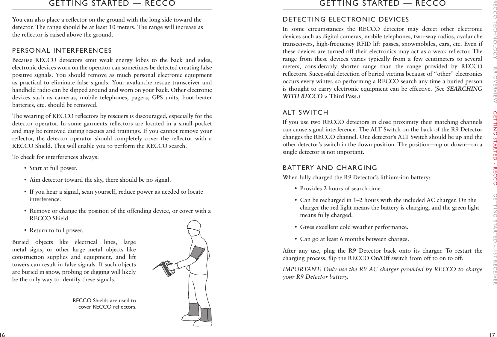 16 17GETTING STARTED — RECCOGETTING STARTED — RECCODETECTING ELECTRONIC DEVICESIn  some  circumstances  the  RECCO  detector  may  detect  other  electronic devices such as digital cameras, mobile telephones, two-way radios, avalanche transceivers, high-frequency RFID lift passes, snowmobiles, cars, etc. Even if these devices are turned off their electronics may act as a weak reﬂector. The range  from  these  devices  varies  typically  from  a  few  centimeters  to  several meters,  considerably  shorter  range  than  the  range  provided  by  RECCO reﬂectors. Successful detection of buried victims because of “other” electronics occurs every winter, so performing a RECCO search any time a buried person is thought to carry electronic equipment can be effective. (See SEARCHING WITH RECCO &gt; Third Pass.)ALT SWITCHIf you use two RECCO detectors in close proximity their matching channels can cause signal interference. The ALT Switch on the back of the R9 Detector changes the RECCO channel. One detector’s ALT Switch should be up and the other detector’s switch in the down position. The position—up or down—on a single detector is not important.  BATTERY AND CHARGINGWhen fully charged the R9 Detector’s lithium-ion battery: •Provides 2 hours of search time.  •Can be recharged in 1–2 hours with the included AC charger. On the charger the red light means the battery is charging, and the green light means fully charged.  •Gives excellent cold weather performance.  •Can go at least 6 months between charges.After  any  use,  plug  the  R9  Detector  back  onto  its  charger.  To  restart  the charging process, ﬂip the RECCO On/Off switch from off to on to off.IMPORTANT: Only use the R9 AC charger provided by RECCO to charge your R9 Detector battery.You can also place a reﬂector on the ground with the long side toward the detector. The range should be at least 10 meters. The range will increase as the reﬂector is raised above the ground. PERSONAL INTERFERENCESBecause  RECCO  detectors  emit  weak  energy  lobes  to  the  back  and  sides, electronic devices worn on the operator can sometimes be detected creating false positive  signals.  You  should  remove  as  much  personal  electronic  equipment as practical to eliminate  false signals. Your avalanche rescue transceiver  and handheld radio can be slipped around and worn on your back. Other electronic devices  such  as  cameras,  mobile  telephones,  pagers,  GPS  units,  boot-heater batteries, etc. should be removed. The wearing of RECCO reﬂectors by rescuers is discouraged, especially for the detector operator.  In  some garments reﬂectors  are  located in a  small  pocket and may be removed during rescues and trainings. If you cannot remove your reﬂector,  the  detector  operator  should  completely  cover  the  reﬂector  with  a RECCO Shield. This will enable you to perform the RECCO search. To check for interferences always: •Start at full power. •Aim detector toward the sky, there should be no signal.  •If you hear a signal, scan yourself, reduce power as needed to locate interference. •Remove or change the position of the offending device, or cover with a RECCO Shield. •Return to full power.Buried  objects  like  electrical  lines,  large metal  signs,  or  other  large  metal  objects  like construction  supplies  and  equipment,  and  lift towers can result in false signals. If such objects are buried in snow, probing or digging will likely be the only way to identify these signals. RECCO Shields are used to  coverRECCOreectors.RECCO TECHNOLOGY    R9 OVERVIEW    GETTING STARTED - RECCO    GETTING STARTED - 457 RECEIVER
