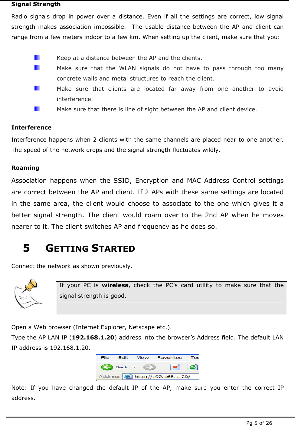  Pg 5 of 26 Signal Strength Radio signals drop in power over a distance. Even if all the settings are correct, low signal strength makes association impossible.  The usable distance between the AP and client can range from a few meters indoor to a few km. When setting up the client, make sure that you:    Keep at a distance between the AP and the clients.   Make sure that the WLAN signals do not have to pass through too many concrete walls and metal structures to reach the client.   Make sure that clients are located far away from one another to avoid interference.   Make sure that there is line of sight between the AP and client device. Interference Interference happens when 2 clients with the same channels are placed near to one another. The speed of the network drops and the signal strength fluctuates wildly. Roaming Association happens when the SSID, Encryption and MAC Address Control settings are correct between the AP and client. If 2 APs with these same settings are located in the same area, the client would choose to associate to the one which gives it a better signal strength. The client would roam over to the 2nd AP when he moves nearer to it. The client switches AP and frequency as he does so. 5 GETTING STARTED Connect the network as shown previously.     If your PC is wireless, check the PC&rsquo;s card utility to make sure that the signal strength is good.  Open a Web browser (Internet Explorer, Netscape etc.). Type the AP LAN IP (192.168.1.20) address into the browser&rsquo;s Address field. The default LAN IP address is 192.168.1.20.  Note: If you have changed the default IP of the AP, make sure you enter the correct IP address. 