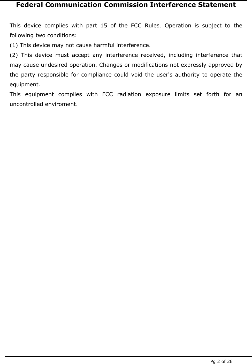  Pg 2 of 26 Federal Communication Commission Interference Statement  This device complies with part 15 of the FCC Rules. Operation is subject to the following two conditions:  (1) This device may not cause harmful interference. (2) This device must accept any interference received, including interference that may cause undesired operation. Changes or modifications not expressly approved by the party responsible for compliance could void the user's authority to operate the equipment.  This equipment complies with FCC radiation exposure limits set forth for an uncontrolled enviroment.                