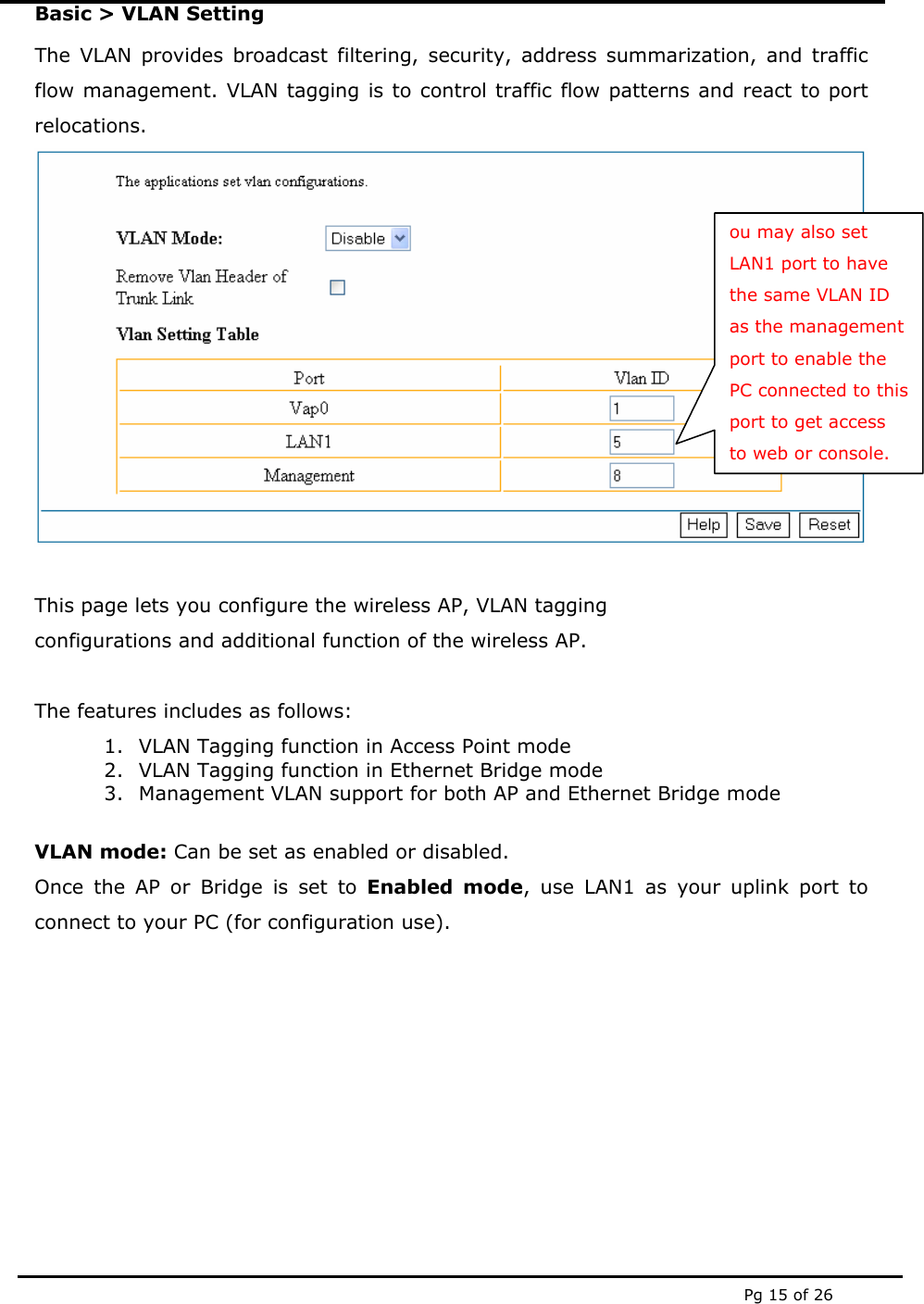  Pg 15 of 26 Basic > VLAN Setting The VLAN provides broadcast filtering, security, address summarization, and traffic flow management. VLAN tagging is to control traffic flow patterns and react to port relocations.   This page lets you configure the wireless AP, VLAN tagging  configurations and additional function of the wireless AP.   The features includes as follows: 1. VLAN Tagging function in Access Point mode 2. VLAN Tagging function in Ethernet Bridge mode 3. Management VLAN support for both AP and Ethernet Bridge mode  VLAN mode: Can be set as enabled or disabled. Once the AP or Bridge is set to Enabled mode, use LAN1 as your uplink port to connect to your PC (for configuration use).        ou may also set LAN1 port to have the same VLAN ID as the management port to enable the PC connected to this port to get access to web or console. 