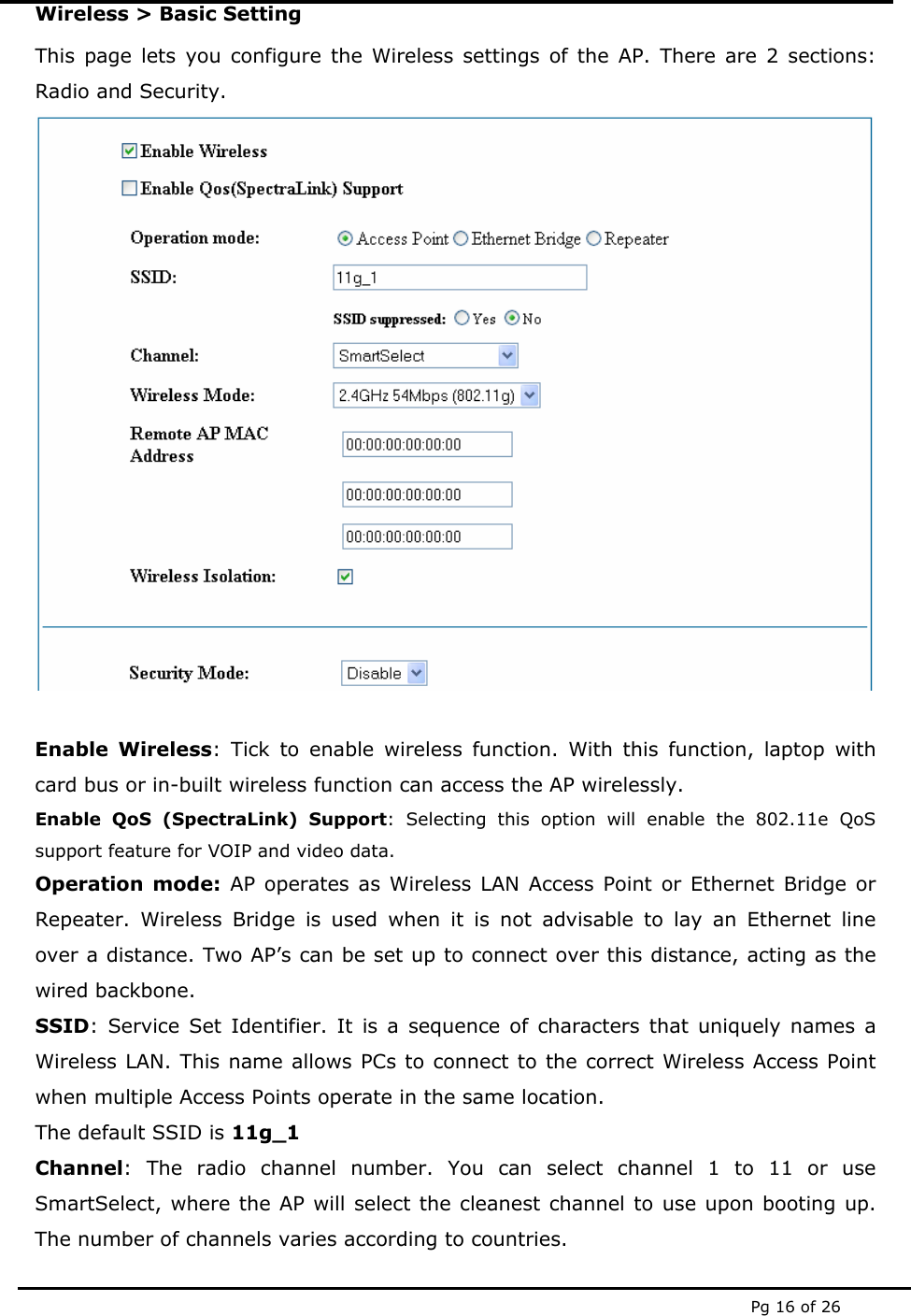  Pg 16 of 26 Wireless > Basic Setting This page lets you configure the Wireless settings of the AP. There are 2 sections: Radio and Security.   Enable Wireless: Tick to enable wireless function. With this function, laptop with card bus or in-built wireless function can access the AP wirelessly. Enable QoS (SpectraLink) Support: Selecting this option will enable the 802.11e QoS  support feature for VOIP and video data. Operation mode: AP operates as Wireless LAN Access Point or Ethernet Bridge or Repeater. Wireless Bridge is used when it is not advisable to lay an Ethernet line over a distance. Two AP&rsquo;s can be set up to connect over this distance, acting as the wired backbone. SSID: Service Set Identifier. It is a sequence of characters that uniquely names a Wireless LAN. This name allows PCs to connect to the correct Wireless Access Point when multiple Access Points operate in the same location.  The default SSID is 11g_1 Channel: The radio channel number. You can select channel 1 to 11 or use SmartSelect, where the AP will select the cleanest channel to use upon booting up. The number of channels varies according to countries.  