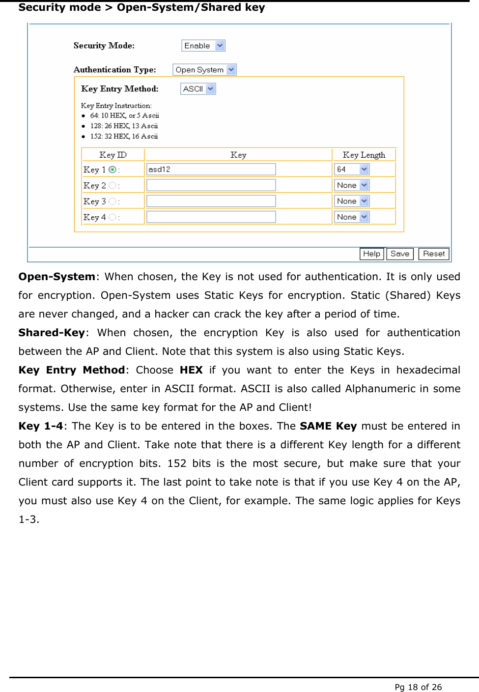  Pg 18 of 26 Security mode > Open-System/Shared key  Open-System: When chosen, the Key is not used for authentication. It is only used for encryption. Open-System uses Static Keys for encryption. Static (Shared) Keys are never changed, and a hacker can crack the key after a period of time. Shared-Key: When chosen, the encryption Key is also used for authentication between the AP and Client. Note that this system is also using Static Keys. Key Entry Method: Choose HEX if you want to enter the Keys in hexadecimal format. Otherwise, enter in ASCII format. ASCII is also called Alphanumeric in some systems. Use the same key format for the AP and Client! Key 1-4: The Key is to be entered in the boxes. The SAME Key must be entered in both the AP and Client. Take note that there is a different Key length for a different number of encryption bits. 152 bits is the most secure, but make sure that your Client card supports it. The last point to take note is that if you use Key 4 on the AP, you must also use Key 4 on the Client, for example. The same logic applies for Keys 1-3.        