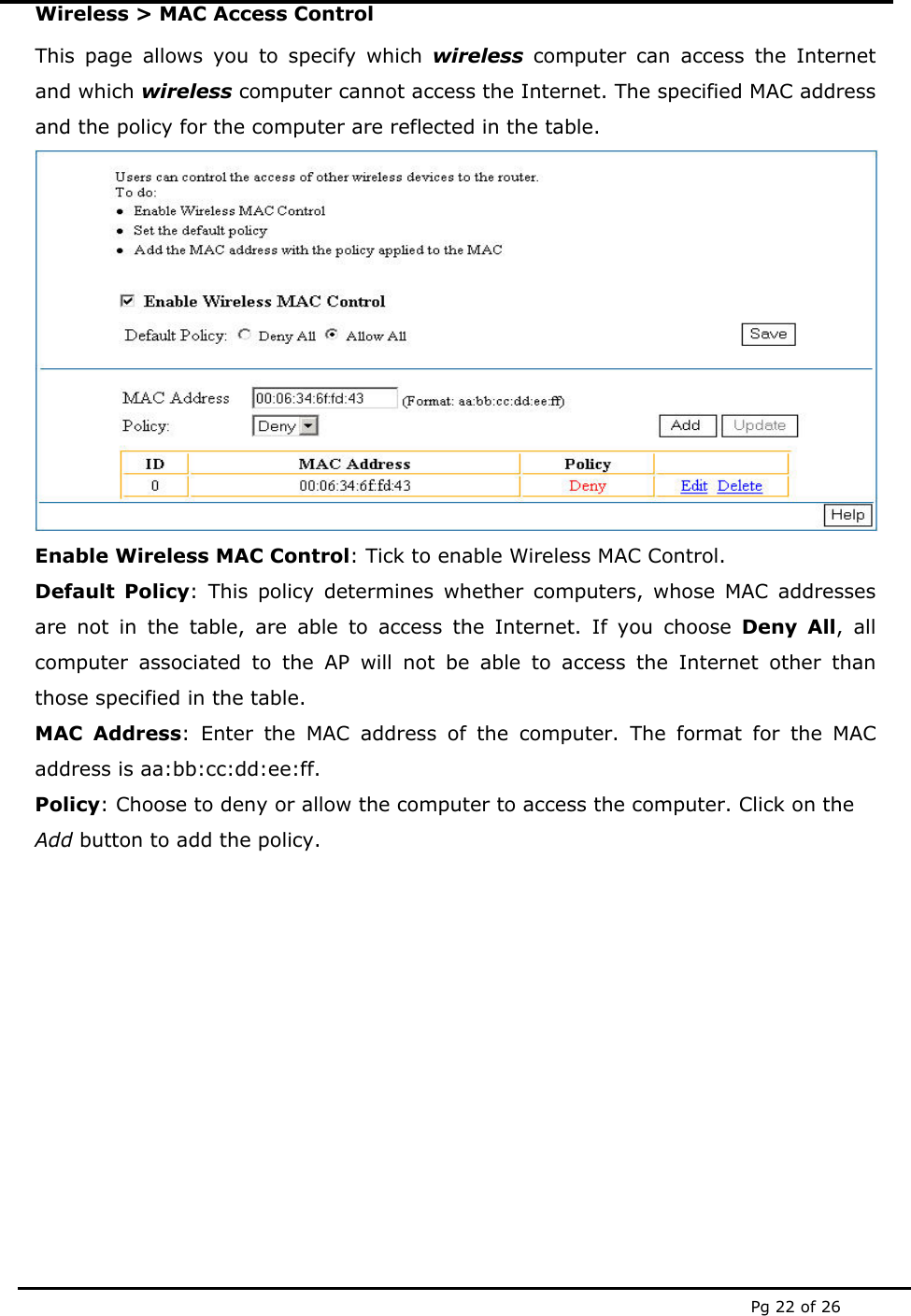 Pg 22 of 26 Wireless > MAC Access Control This page allows you to specify which wireless computer can access the Internet and which wireless computer cannot access the Internet. The specified MAC address and the policy for the computer are reflected in the table.  Enable Wireless MAC Control: Tick to enable Wireless MAC Control. Default Policy: This policy determines whether computers, whose MAC addresses are not in the table, are able to access the Internet. If you choose Deny All, all computer associated to the AP will not be able to access the Internet other than those specified in the table.    MAC Address: Enter the MAC address of the computer. The format for the MAC address is aa:bb:cc:dd:ee:ff. Policy: Choose to deny or allow the computer to access the computer. Click on the Add button to add the policy.          