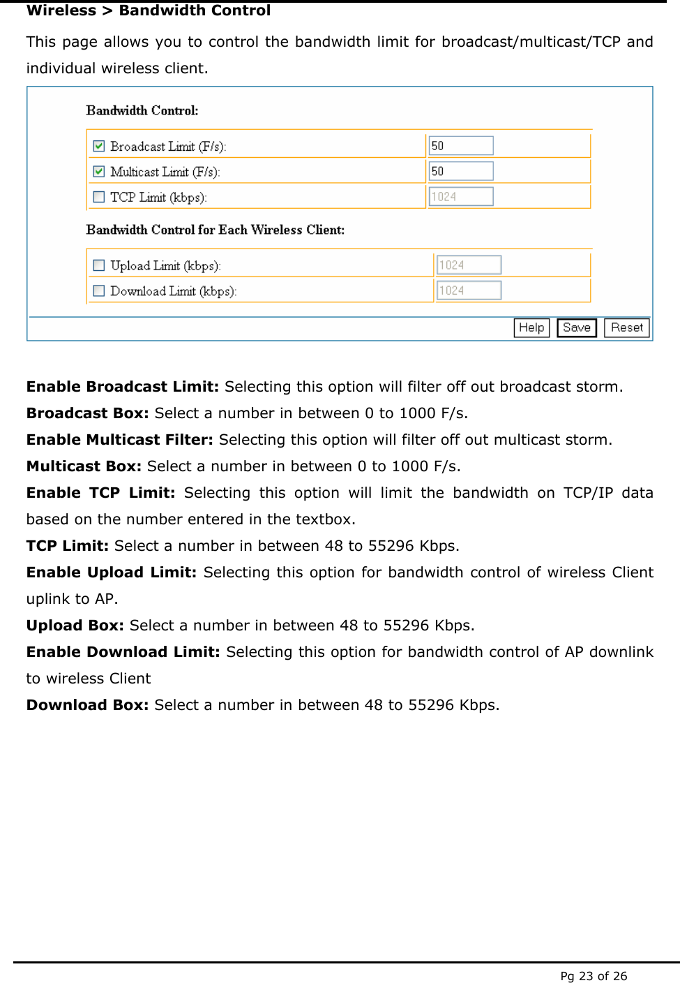  Pg 23 of 26 Wireless > Bandwidth Control This page allows you to control the bandwidth limit for broadcast/multicast/TCP and individual wireless client.   Enable Broadcast Limit: Selecting this option will filter off out broadcast storm. Broadcast Box: Select a number in between 0 to 1000 F/s. Enable Multicast Filter: Selecting this option will filter off out multicast storm. Multicast Box: Select a number in between 0 to 1000 F/s. Enable TCP Limit: Selecting this option will limit the bandwidth on TCP/IP data based on the number entered in the textbox. TCP Limit: Select a number in between 48 to 55296 Kbps. Enable Upload Limit: Selecting this option for bandwidth control of wireless Client uplink to AP. Upload Box: Select a number in between 48 to 55296 Kbps. Enable Download Limit: Selecting this option for bandwidth control of AP downlink to wireless Client Download Box: Select a number in between 48 to 55296 Kbps.         