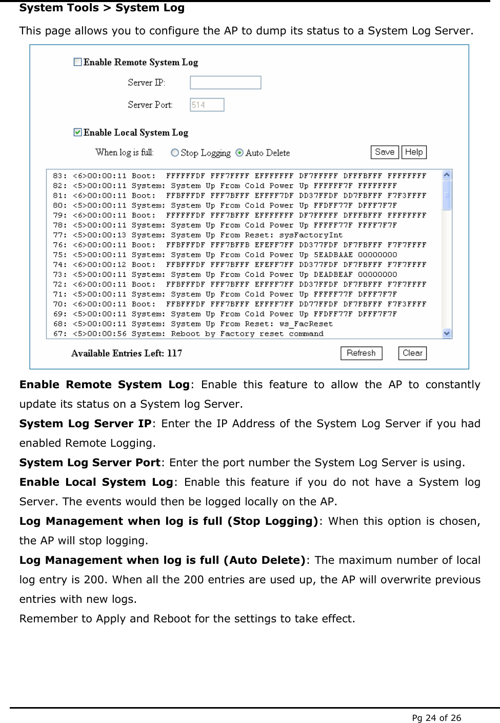  Pg 24 of 26 System Tools > System Log This page allows you to configure the AP to dump its status to a System Log Server.  Enable Remote System Log: Enable this feature to allow the AP to constantly update its status on a System log Server.  System Log Server IP: Enter the IP Address of the System Log Server if you had enabled Remote Logging. System Log Server Port: Enter the port number the System Log Server is using. Enable Local System Log: Enable this feature if you do not have a System log Server. The events would then be logged locally on the AP. Log Management when log is full (Stop Logging): When this option is chosen, the AP will stop logging. Log Management when log is full (Auto Delete): The maximum number of local log entry is 200. When all the 200 entries are used up, the AP will overwrite previous entries with new logs. Remember to Apply and Reboot for the settings to take effect. 