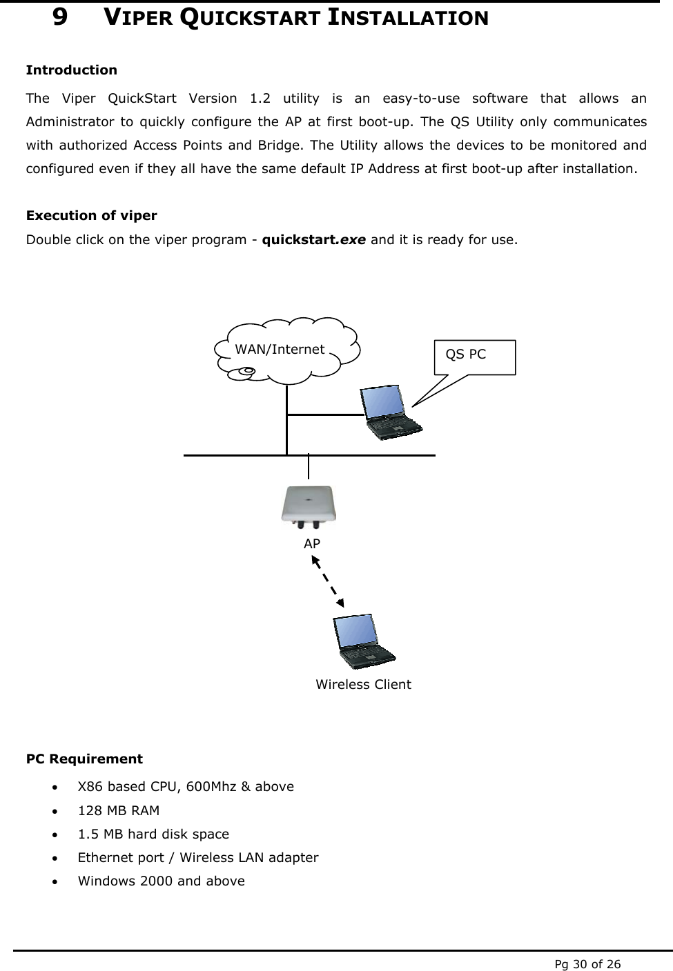  Pg 30 of 26 9 VIPER QUICKSTART INSTALLATION Introduction The Viper QuickStart Version 1.2 utility is an easy-to-use software that allows an Administrator to quickly configure the AP at first boot-up. The QS Utility only communicates with authorized Access Points and Bridge. The Utility allows the devices to be monitored and configured even if they all have the same default IP Address at first boot-up after installation.  Execution of viper  Double click on the viper program - quickstart.exe and it is ready for use.              PC Requirement  &bull; X86 based CPU, 600Mhz &amp; above &bull; 128 MB RAM &bull; 1.5 MB hard disk space &bull; Ethernet port / Wireless LAN adapter &bull; Windows 2000 and above   WAN/Internet  QS PC AP Wireless Client 
