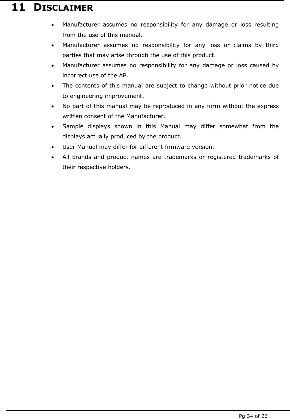  Pg 34 of 26 11 DISCLAIMER &bull; Manufacturer assumes no responsibility for any damage or loss resulting from the use of this manual. &bull; Manufacturer assumes no responsibility for any loss or claims by third parties that may arise through the use of this product. &bull; Manufacturer assumes no responsibility for any damage or loss caused by incorrect use of the AP. &bull; The contents of this manual are subject to change without prior notice due to engineering improvement. &bull; No part of this manual may be reproduced in any form without the express written consent of the Manufacturer. &bull; Sample displays shown in this Manual may differ somewhat from the displays actually produced by the product.  &bull; User Manual may differ for different firmware version. &bull; All brands and product names are trademarks or registered trademarks of their respective holders.     