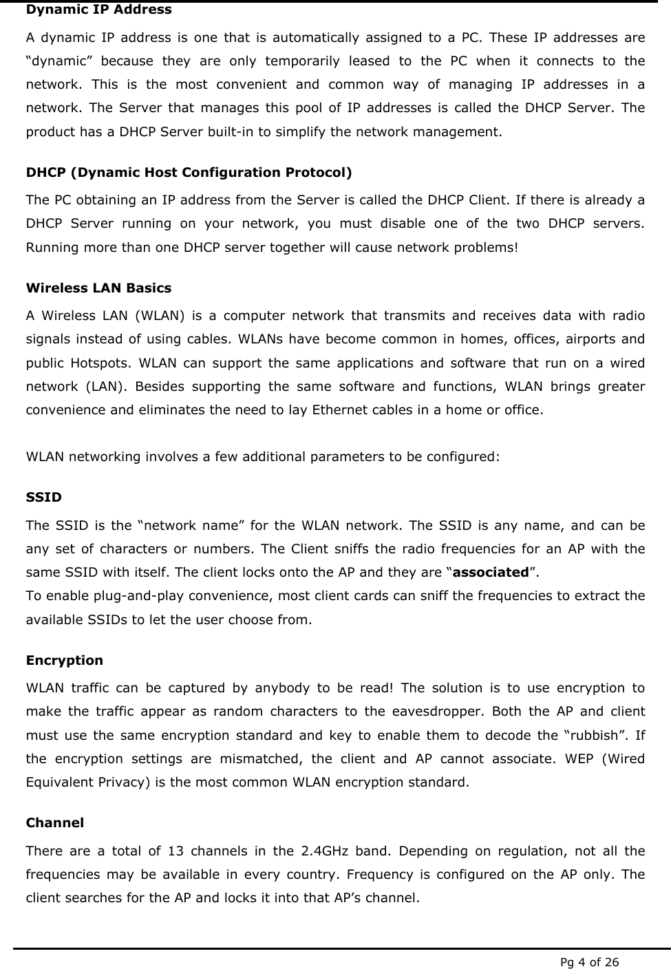  Pg 4 of 26 Dynamic IP Address A dynamic IP address is one that is automatically assigned to a PC. These IP addresses are &ldquo;dynamic&rdquo; because they are only temporarily leased to the PC when it connects to the network. This is the most convenient and common way of managing IP addresses in a network. The Server that manages this pool of IP addresses is called the DHCP Server. The product has a DHCP Server built-in to simplify the network management. DHCP (Dynamic Host Configuration Protocol) The PC obtaining an IP address from the Server is called the DHCP Client. If there is already a DHCP Server running on your network, you must disable one of the two DHCP servers. Running more than one DHCP server together will cause network problems! Wireless LAN Basics A Wireless LAN (WLAN) is a computer network that transmits and receives data with radio signals instead of using cables. WLANs have become common in homes, offices, airports and public Hotspots. WLAN can support the same applications and software that run on a wired network (LAN). Besides supporting the same software and functions, WLAN brings greater convenience and eliminates the need to lay Ethernet cables in a home or office.  WLAN networking involves a few additional parameters to be configured: SSID The SSID is the &ldquo;network name&rdquo; for the WLAN network. The SSID is any name, and can be any set of characters or numbers. The Client sniffs the radio frequencies for an AP with the same SSID with itself. The client locks onto the AP and they are &ldquo;associated&rdquo;. To enable plug-and-play convenience, most client cards can sniff the frequencies to extract the available SSIDs to let the user choose from.  Encryption WLAN traffic can be captured by anybody to be read! The solution is to use encryption to make the traffic appear as random characters to the eavesdropper. Both the AP and client must use the same encryption standard and key to enable them to decode the &ldquo;rubbish&rdquo;. If the encryption settings are mismatched, the client and AP cannot associate. WEP (Wired Equivalent Privacy) is the most common WLAN encryption standard. Channel There are a total of 13 channels in the 2.4GHz band. Depending on regulation, not all the frequencies may be available in every country. Frequency is configured on the AP only. The client searches for the AP and locks it into that AP&rsquo;s channel.  