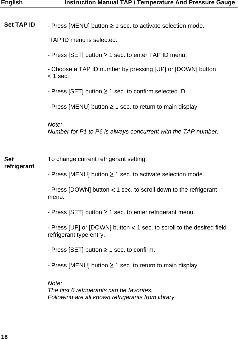 English                         Instruction Manual TAP / Temperature And Pressure Gauge 18  Set TAP ID  - Press [MENU] button 1 sec. to activate selection mode.     TAP ID menu is selected.  - Press [SET] button  1 sec. to enter TAP ID menu.  - Choose a TAP ID number by pressing [UP] or [DOWN] button  &lt; 1 sec.  - Press [SET] button  1 sec. to confirm selected ID.  - Press [MENU] button  1 sec. to return to main display.  Note: Number for P1 to P6 is always concurrent with the TAP number.   Set refrigerant  To change current refrigerant setting:  - Press [MENU] button  1 sec. to activate selection mode.  - Press [DOWN] button  1 sec. to scroll down to the refrigerant menu.  - Press [SET] button  1 sec. to enter refrigerant menu.  - Press [UP] or [DOWN] button  1 sec. to scroll to the desired field refrigerant type entry.  - Press [SET] button  1 sec. to confirm.  - Press [MENU] button  1 sec. to return to main display.  Note: The first 6 refrigerants can be favorites.  Following are all known refrigerants from library.  