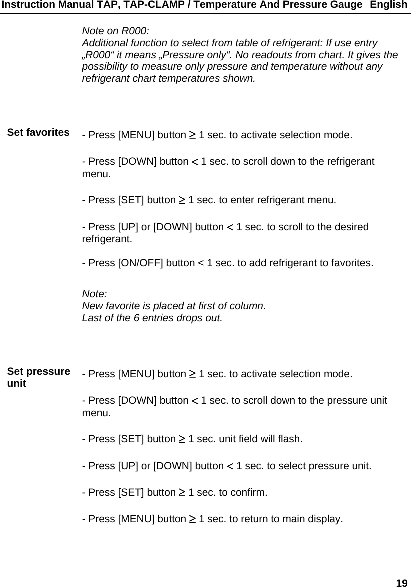 Instruction Manual TAP, TAP-CLAMP / Temperature And Pressure Gauge  English   19  Note on R000: Additional function to select from table of refrigerant: If use entry „R000“ it means „Pressure only“. No readouts from chart. It gives the possibility to measure only pressure and temperature without any refrigerant chart temperatures shown.    Set favorites  - Press [MENU] button  1 sec. to activate selection mode.  - Press [DOWN] button  1 sec. to scroll down to the refrigerant menu.  - Press [SET] button  1 sec. to enter refrigerant menu.  - Press [UP] or [DOWN] button  1 sec. to scroll to the desired refrigerant.  - Press [ON/OFF] button &lt; 1 sec. to add refrigerant to favorites.  Note: New favorite is placed at first of column. Last of the 6 entries drops out.    Set pressure unit  - Press [MENU] button  1 sec. to activate selection mode.  - Press [DOWN] button  1 sec. to scroll down to the pressure unit menu.  - Press [SET] button  1 sec. unit field will flash.  - Press [UP] or [DOWN] button  1 sec. to select pressure unit.  - Press [SET] button  1 sec. to confirm.  - Press [MENU] button  1 sec. to return to main display.   