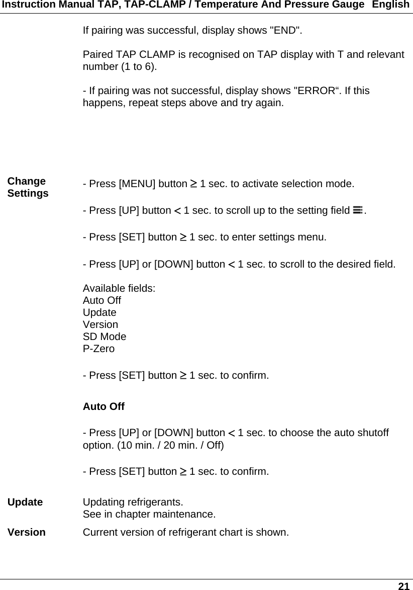 Instruction Manual TAP, TAP-CLAMP / Temperature And Pressure Gauge  English   21 If pairing was successful, display shows &quot;END&quot;.  Paired TAP CLAMP is recognised on TAP display with T and relevant number (1 to 6).  - If pairing was not successful, display shows &quot;ERROR“. If this happens, repeat steps above and try again.       Change Settings  - Press [MENU] button  1 sec. to activate selection mode.  - Press [UP] button  1 sec. to scroll up to the setting field  .  - Press [SET] button  1 sec. to enter settings menu.  - Press [UP] or [DOWN] button  1 sec. to scroll to the desired field.  Available fields: Auto Off Update Version SD Mode P-Zero  - Press [SET] button  1 sec. to confirm.  Auto Off  - Press [UP] or [DOWN] button  1 sec. to choose the auto shutoff option. (10 min. / 20 min. / Off)  - Press [SET] button  1 sec. to confirm.  Update  Updating refrigerants. See in chapter maintenance. Version  Current version of refrigerant chart is shown. 