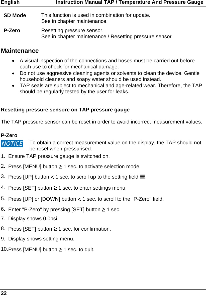 English                         Instruction Manual TAP / Temperature And Pressure Gauge 22 SD Mode  This function is used in combination for update. See in chapter maintenance. P-Zero  Resetting pressure sensor. See in chapter maintenance / Resetting pressure sensor  Maintenance   A visual inspection of the connections and hoses must be carried out before each use to check for mechanical damage.   Do not use aggressive cleaning agents or solvents to clean the device. Gentle household cleaners and soapy water should be used instead.    TAP seals are subject to mechanical and age-related wear. Therefore, the TAP should be regularly tested by the user for leaks.    Resetting pressure sensore on TAP pressure gauge  The TAP pressure sensor can be reset in order to avoid incorrect measurement values.   P-Zero  To obtain a correct measurement value on the display, the TAP should not be reset when pressurised. 1.  Ensure TAP pressure gauge is switched on. 2.  Press [MENU] button  1 sec. to activate selection mode. 3.  Press [UP] button  1 sec. to scroll up to the setting field  . 4.  Press [SET] button  1 sec. to enter settings menu. 5.  Press [UP] or [DOWN] button  1 sec. to scroll to the &quot;P-Zero&quot; field. 6.  Enter &quot;P-Zero&quot; by pressing [SET] button  1 sec. 7.  Display shows 0.0psi 8.  Press [SET] button  1 sec. for confirmation. 9.  Display shows setting menu. 10. Press [MENU] button  1 sec. to quit.      