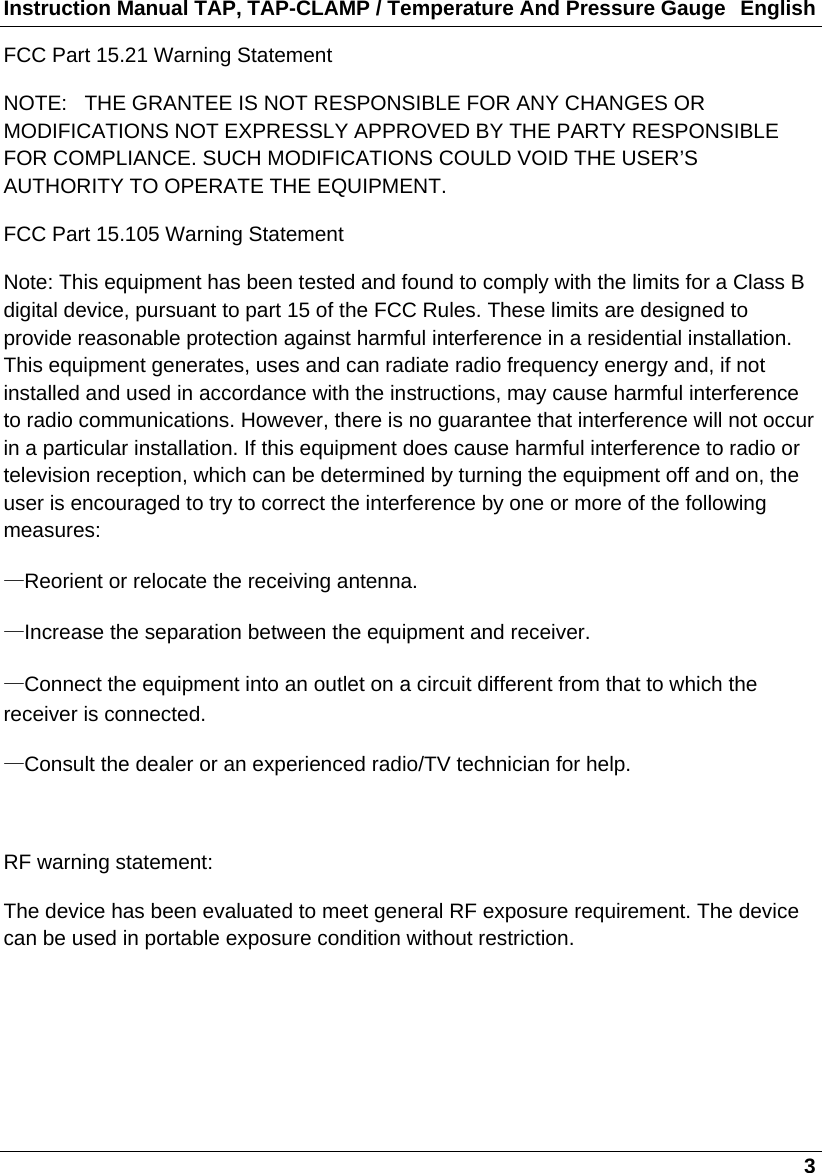 Instruction Manual TAP, TAP-CLAMP / Temperature And Pressure Gauge  English   3 FCC Part 15.21 Warning Statement NOTE:   THE GRANTEE IS NOT RESPONSIBLE FOR ANY CHANGES OR MODIFICATIONS NOT EXPRESSLY APPROVED BY THE PARTY RESPONSIBLE FOR COMPLIANCE. SUCH MODIFICATIONS COULD VOID THE USER’S AUTHORITY TO OPERATE THE EQUIPMENT. FCC Part 15.105 Warning Statement Note: This equipment has been tested and found to comply with the limits for a Class B digital device, pursuant to part 15 of the FCC Rules. These limits are designed to provide reasonable protection against harmful interference in a residential installation. This equipment generates, uses and can radiate radio frequency energy and, if not installed and used in accordance with the instructions, may cause harmful interference to radio communications. However, there is no guarantee that interference will not occur in a particular installation. If this equipment does cause harmful interference to radio or television reception, which can be determined by turning the equipment off and on, the user is encouraged to try to correct the interference by one or more of the following measures: —Reorient or relocate the receiving antenna. —Increase the separation between the equipment and receiver. —Connect the equipment into an outlet on a circuit different from that to which the receiver is connected. —Consult the dealer or an experienced radio/TV technician for help.  RF warning statement: The device has been evaluated to meet general RF exposure requirement. The device can be used in portable exposure condition without restriction.    