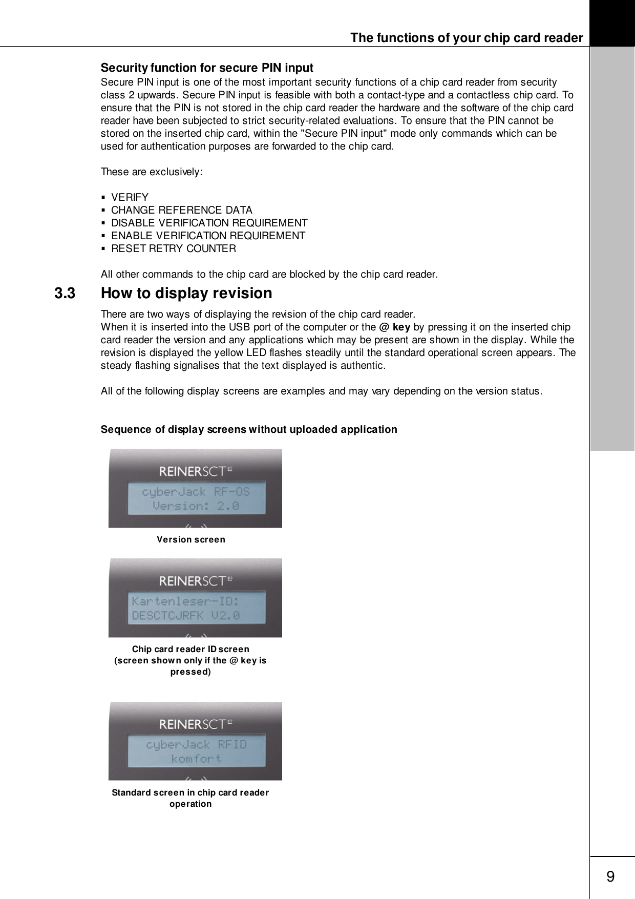 The functions of your chip card reader9Security function for secure PIN inputSecure PIN input is one of the most important security functions of a chip card reader from securityclass 2 upwards. Secure PIN input is feasible with both a contact-type and a contactless chip card. Toensure that the PIN is not stored in the chip card reader the hardware and the software of the chip cardreader have been subjected to strict security-related evaluations. To ensure that the PIN cannot bestored on the inserted chip card, within the "Secure PIN input" mode only commands which can beused for authentication purposes are forwarded to the chip card. These are exclusively:VERIFYCHANGE REFERENCE DATADISABLE VERIFICATION REQUIREMENTENABLE VERIFICATION REQUIREMENTRESET RETRY COUNTERAll other commands to the chip card are blocked by the chip card reader.3.3 How to display revisionThere are two ways of displaying the revision of the chip card reader. When it is inserted into the USB port of the computer or the @ key by pressing it on the inserted chipcard reader the version and any applications which may be present are shown in the display. While therevision is displayed the yellow LED flashes steadily until the standard operational screen appears. Thesteady flashing signalises that the text displayed is authentic.All of the following display screens are examples and may vary depending on the version status.Sequence of display screens without uploaded applicationVersion screenChip card reader ID screen(screen shown only if the @ key ispressed)Standard screen in chip card readeroperation