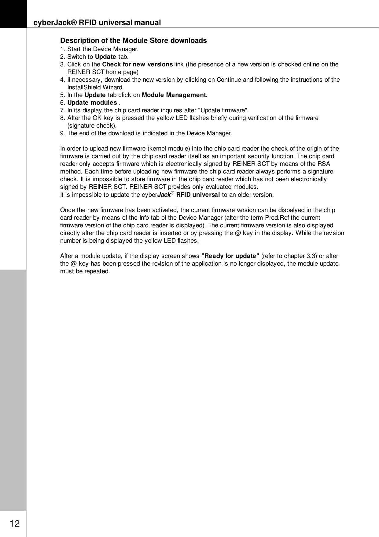 cyberJack&reg; RFID universal manual12Description of the Module Store downloads1. Start the Device Manager.2. Switch to Update tab.3. Click on the Check for new versions link (the presence of a new version is checked online on theREINER SCT home page) 4. If necessary, download the new version by clicking on Continue and following the instructions of theInstallShield Wizard.5. In the Update tab click on Module Management.6. Update modules .7. In its display the chip card reader inquires after "Update firmware".8. After the OK key is pressed the yellow LED flashes briefly during verification of the firmware(signature check).9. The end of the download is indicated in the Device Manager.In order to upload new firmware (kernel module) into the chip card reader the check of the origin of thefirmware is carried out by the chip card reader itself as an important security function. The chip cardreader only accepts firmware which is electronically signed by REINER SCT by means of the RSAmethod. Each time before uploading new firmware the chip card reader always performs a signaturecheck. It is impossible to store firmware in the chip card reader which has not been electronicallysigned by REINER SCT. REINER SCT provides only evaluated modules. It is impossible to update the cyberJack&reg; RFID universal to an older version. Once the new firmware has been activated, the current firmware version can be dispalyed in the chipcard reader by means of the Info tab of the Device Manager (after the term Prod.Ref the currentfirmware version of the chip card reader is displayed). The current firmware version is also displayeddirectly after the chip card reader is inserted or by pressing the @ key in the display. While the revisionnumber is being displayed the yellow LED flashes.After a module update, if the display screen shows "Ready for update" (refer to chapter 3.3) or afterthe @ key has been pressed the revision of the application is no longer displayed, the module updatemust be repeated.
