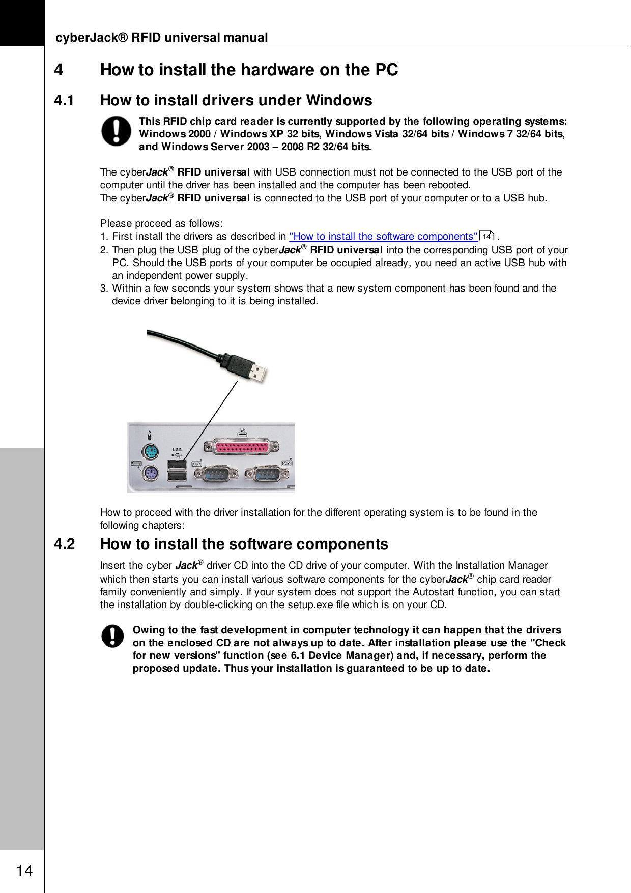 cyberJack&reg; RFID universal manual144 How to install the hardware on the PC4.1 How to install drivers under WindowsThis RFID chip card reader is currently supported by the following operating systems:Windows 2000 / Windows XP 32 bits, Windows Vista 32/64 bits / Windows 7 32/64 bits,and Windows Server 2003 &ndash; 2008 R2 32/64 bits. The cyberJack&reg; RFID universal with USB connection must not be connected to the USB port of thecomputer until the driver has been installed and the computer has been rebooted. The cyberJack&reg; RFID universal is connected to the USB port of your computer or to a USB hub.Please proceed as follows:1. First install the drivers as described in "How to install the software components"  .2. Then plug the USB plug of the cyberJack&reg; RFID universal into the corresponding USB port of yourPC. Should the USB ports of your computer be occupied already, you need an active USB hub withan independent power supply.3. Within a few seconds your system shows that a new system component has been found and thedevice driver belonging to it is being installed.How to proceed with the driver installation for the different operating system is to be found in thefollowing chapters:4.2 How to install the software componentsInsert the cyber Jack&reg; driver CD into the CD drive of your computer. With the Installation Managerwhich then starts you can install various software components for the cyberJack&reg; chip card readerfamily conveniently and simply. If your system does not support the Autostart function, you can startthe installation by double-clicking on the setup.exe file which is on your CD.Owing to the fast development in computer technology it can happen that the driverson the enclosed CD are not always up to date. After installation please use the "Checkfor new versions" function (see 6.1 Device Manager) and, if necessary, perform theproposed update. Thus your installation is guaranteed to be up to date.14